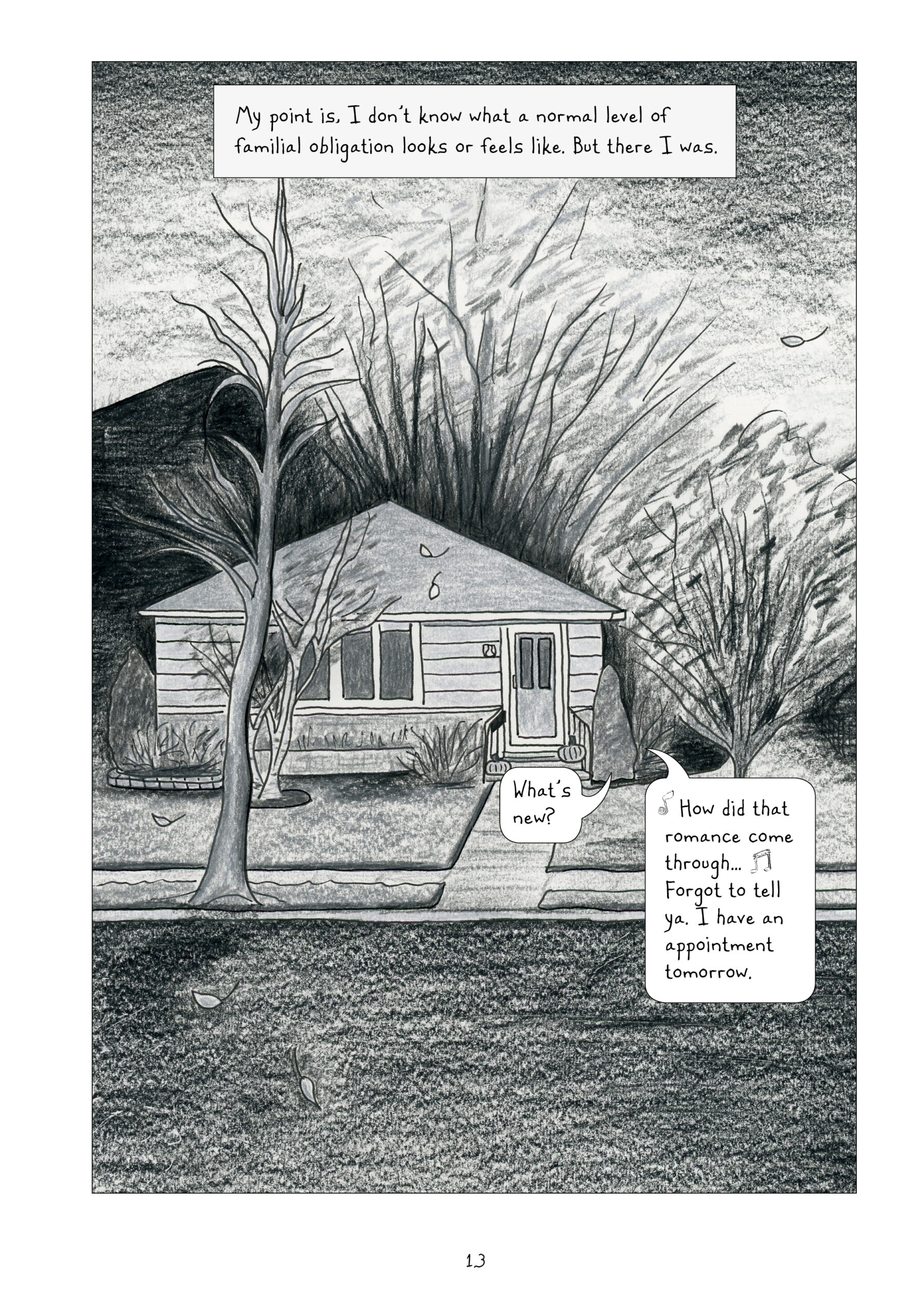 A full page black and white panel of a house surrounded by trees with whisker-like branches. There are two pumpkins on the stairs leading up to the front door. Two speech bubbles come out of the house. The first reads, "What's new?" The second replies in song, "How did that romance come through..." Then in speech, "Forgot to tell ya. I have an appointment tomorrow."

Lynn narrates: "My point is, I don't know what a normal level of familial obligation looks or feels like. But there I was."