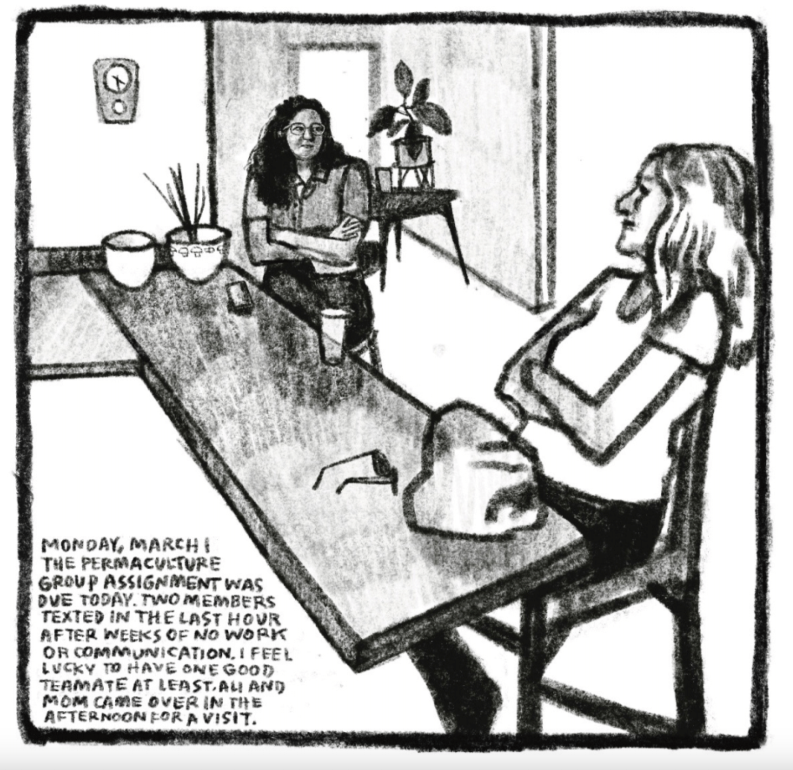 Hold Still Episode 11, Panel 1
Kim and another woman sitting a few feet apart at a bar-style counter, with arms crossed.
Bottom left corner reads: "MONDAY, MARCH 1
THE PERMACULTURE GROUP ASSIGNMENT WAS DUE TODAY. TWO MEMBERS TEXTED IN THE LAST HOUR AFTER WEEKS OF NO WORK OR COMMUNICATION. I FEEL LUCKY TO HAVE ONE GOOD TEAMATE AT LEAST. ALI AND MOM CAME OVER IN THE AFTERNOON FOR A VISIT."