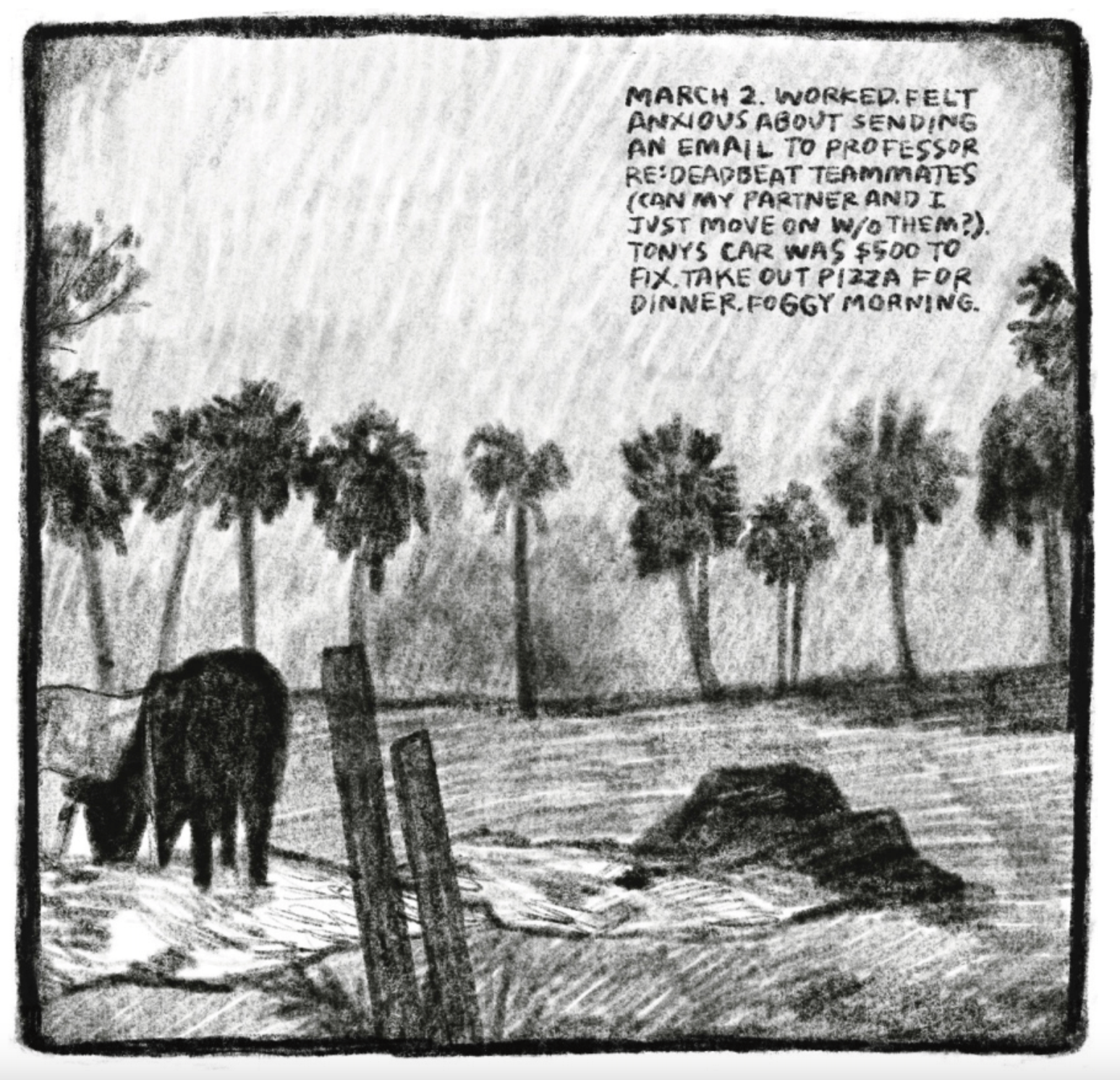 Panel 2
Palm trees in the distance and a cow/buffalo-like animal grazing in the foreground.
Upper right corner reads: "MARCH 2. WORKED. FELT ANXIOUS ABOUT SENDING AN EMAIL TO PROFESSOR RE:DEADBEAT TEAMMATES (CAN MY PARTNER AND I JUST MOVE ON W/O THEM?). TONYS CAR WAS $500 TO FIX. TAKE OUT PIZZA FOR DINNER. FOGGY MORNING."