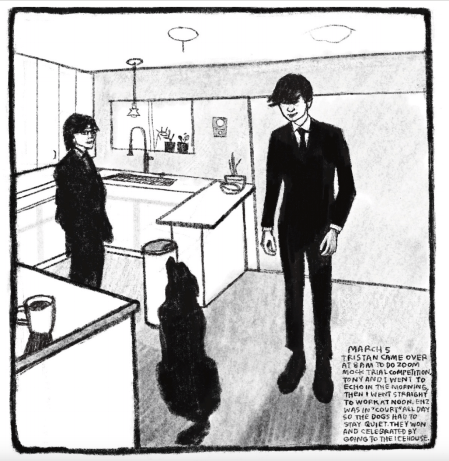 Panel 5
Two young people in suits stand in a kitchen. A dog sits politely, looking up at one (Tristan).
Caption reads: "MARCH 5
TRISTAN CAME OVER AT 8AM TO DO ZOOM MOCK TRIAL COMPETITION. TONY AND I WENT TO ECHO IN THE MORNING, THEN I WENT STRAIGHT TO WORK AT NOON. ENZ WAS IN 'COURT' ALL DAY SO THE DOGS HAD TO STAY QUIET. THEY WON AND CELEBRATED BY GOING TO THE ICEHOUSE."