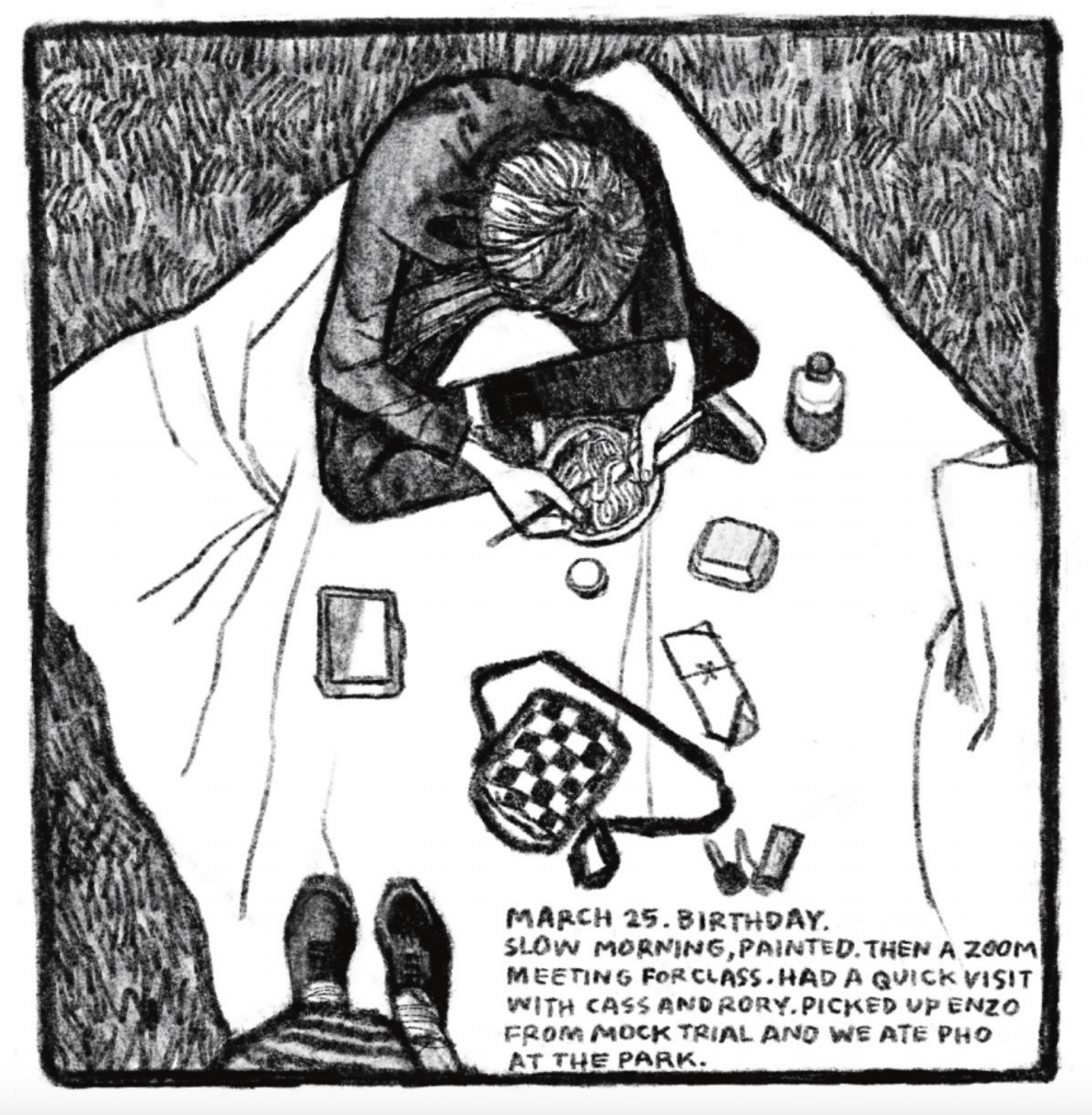 A picnic scene viewed from above: The top of Enzo's head is visible as he sits and eat pho on a blanket. Kim's shoes are seen at the bottom. Various objects are laid out on the blanket, included a purse and a takeout container. 

Description reads: "March 25. Birthday. Slow morning, painted. Then a zoom meeting for class. Had a quick visit with Case and Rory. Picked up Enzo from mock trial and we ate pho at the park."