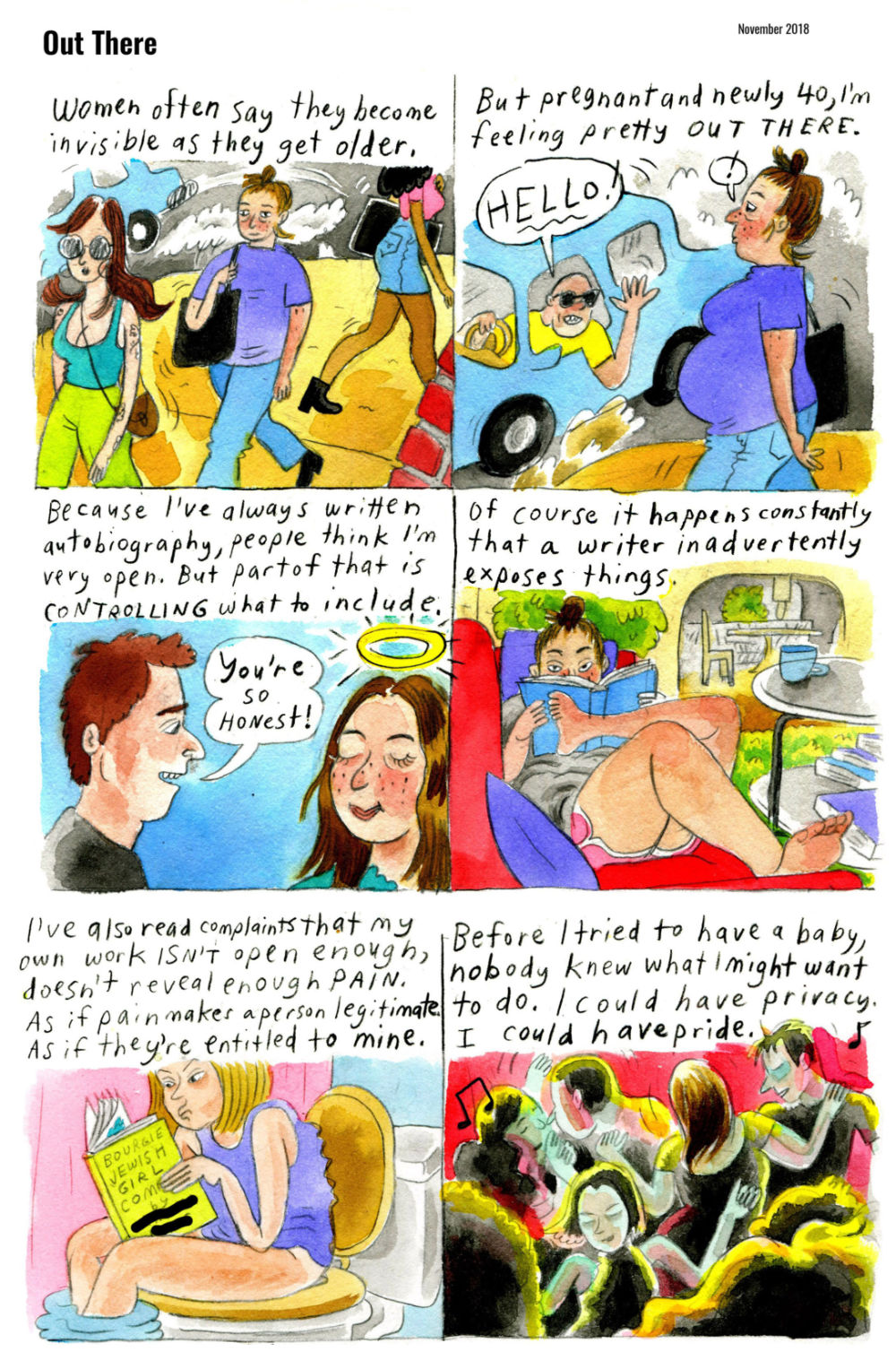 The page shows 6 panels enclosed by borders. There are no gutters separating the panels. The drawings are brightly colored with watercolor paint, or something resembling it.

1. "Women often say they become invisible as they get older." Vanessa walks in a crowd, sandwiched by two fashionable younger women walking in different directions.

2. "But pregnant and newly 40, I'm feeling pretty OUT THERE."
A man shouts "HELLO!" at Vanessa, waving from his blue car. She pauses, alarmed. She is viewed from the side, where her pregnant belly is clearly visible.

3. "Because I've always written autobiography, people think I'm very open. But part of that is CONTROLLING what to include."
A man tells Vanessa, "You're so honest!" She smiles, satisfied, with a halo shining above her head.

4. "Of course it happens constantly that a writer inadvertently exposes things."
Vanessa lounges on a couch reading a book. She wears shorts and a t-shirt, and her hair is in a bun.

5. "I've also read complaints that my own work ISN'T open enough, doesn't reveal enough PAIN. As if pain makes a person legitimate. As if they're entitled to mine."
A woman sits on the toilet, reading a book titled "Bougie Jewish Girl Comics by [REDACTED]." The woman looks critical, raising an eyebrow and hunching slightly to look at it closer.

6. "Before I tried to have a baby, nobody knew what I might want to do. I could have privacy. I could have pride."
Vanessa dances in a crowd at what seems like a nice club.