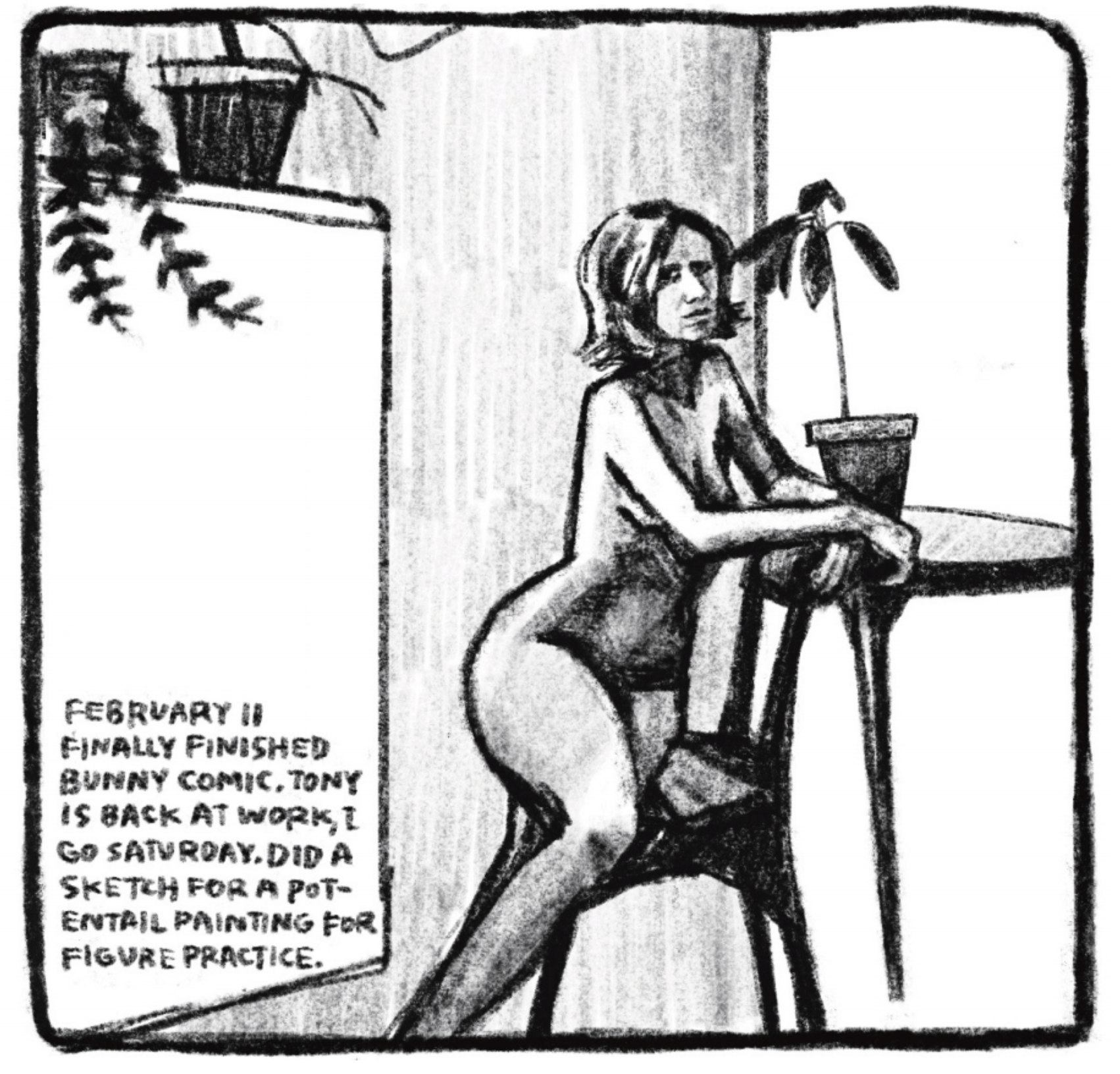 Hold Still Episode 8, Panel 1
"FEBRUARY 11
FINALLY FINISHED BUNNY COMIC. TONY IS BACK AT WORK, I GO SATURDAY. DID A SKETCH FOR A POTENTIAL PAINTING FOR FIGURE PRACTICE."
Drawing of Kim posing, sitting on a chair naked, arms draped over the back of the chair and a side table. There are potted plants in the background