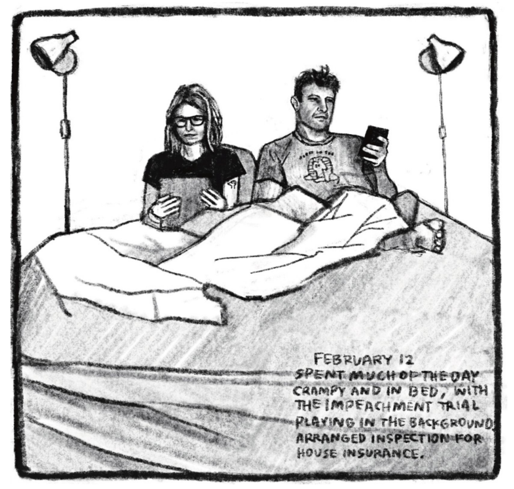 Hold Still Episode 8, Panel 2
"FEBRUARY 12
SPENT MUCH OF THE DAY CRAMPY AND IN BED, WITH THE IMPEACHMENT TRIAL PLAYING IN THE BACKGROUND. ARRANGED INSPECTION FOR HOUSE INSURANCE."
Drawing of Kim reading a book in bed, next to Tony, who is using his phone. 