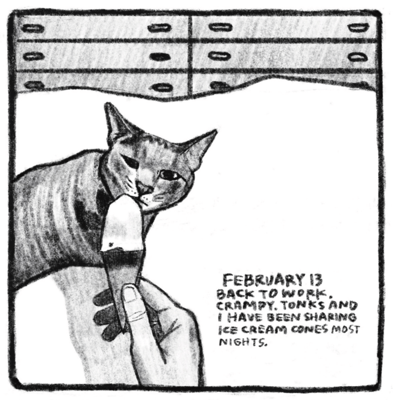 Hold Still Episode 8, Panel 3
"FEBRUARY 13
BACK TO WORK. CRAMPY. TONKS AND I HAVE BEEN SHARING ICE CREAM CONES MOST NIGHTS."
Drawing of a hand holding an ice cream cone up to a cat, who leans in