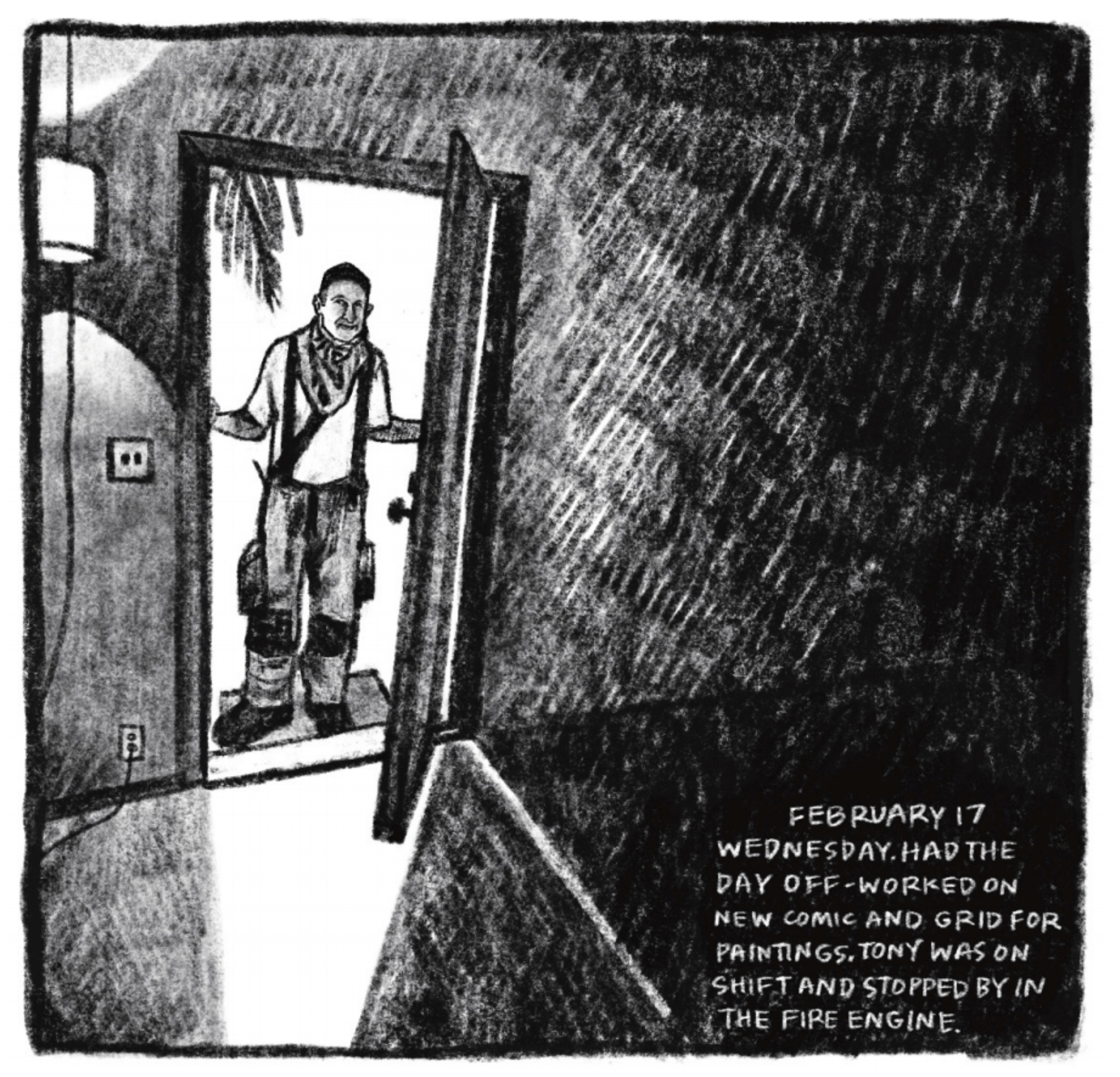 Hold Still Episode 9, Panel 1
Drawing of a man in a firefighter's uniform standing in a doorway, with lots of hatching. 
Reads in lower left corner: "FEBRUARY 17
WEDNESDAY. HAD THE DAY OFF - WORKED ON NEW COMIC AND GRID FOR PAINTINGS. TONY WAS ON SHIFT AND STOPPED BY IN THE FIRE ENGINE."