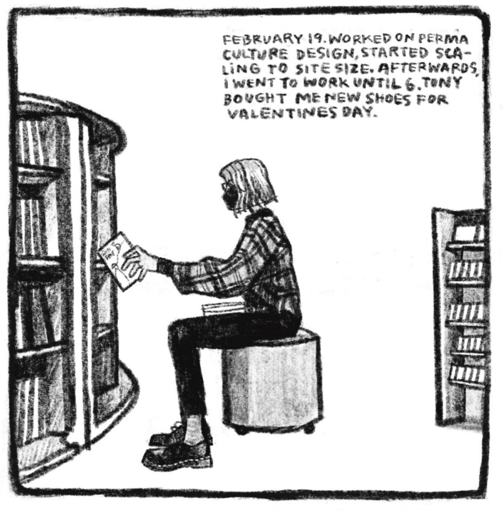 Hold Still Episode 9, Panel 3
Top right corner reads: "FEBRUARY 19. WORKED ON PERMA CULTURE DESIGN, STARTED SCALING TO SITE SIZE. AFTERWARDS, I WENT TO WORK UNTIL 6. TONY BOUGHT ME NEW SHOES FOR VALENTINES DAY."
Side view drawing of Kim sitting on an ottoman, pulling a book from a book case. She is wearing a mask, a flannel, and docs.