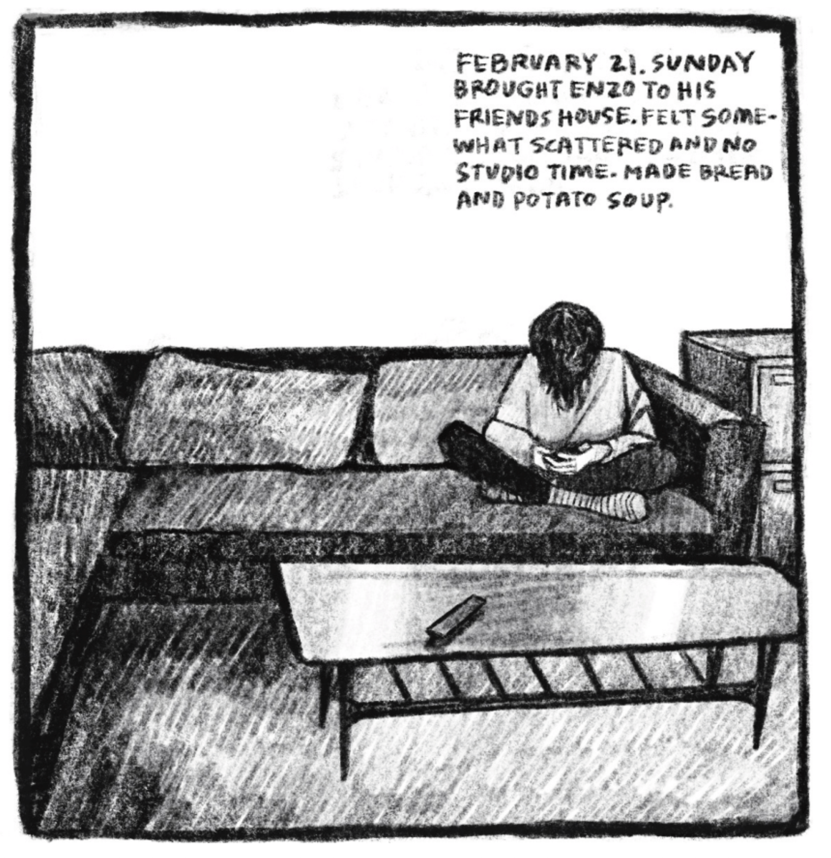 Hold Still Episode 9, Panel 5
Upper right corner reads: "FEBRUARY 21. SUNDAY BROUGHT ENZO TO HIS FRIENDS HOUSE. FELT SOMEWHAT SCATTERED AND NO STUDIO TIME. MADE BREAD AND POTATO SOUP."
Drawing of a young person sitting cross legged on the couch, looking down.