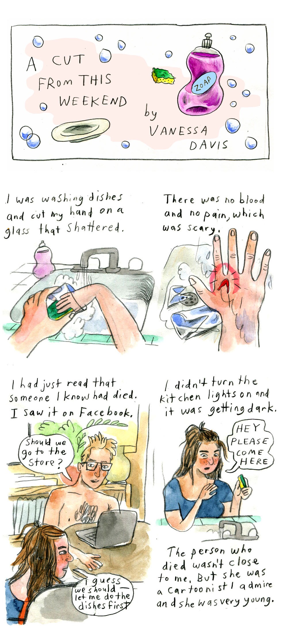 The title panel, "A cut from this weekend by Vanessa Davis," is embellished by soap bubbles, a plate, a sponge, and dish soap.

The comic is drawn without formal panel borders. It is hand drawn, lettered, and colored in a watercolor style. The characters are illustrated with flushed cheeks. The drawings are playful and lively.

Panel by panel description:
1. "I was washing dishes and cut my hand on a glass that shattered."
Image of hands holding and washing a glass at a kitchen sink.

2. "There was no blood and no pain, which was scary."
Vanessa holds up her right hand, which has a bright red gash surrounded by a glowing red halo. 

3. "I had just read that someone I know had died. I saw it on Facebook."
Vanessa's partner, a man with short blond hair and glasses, sits shirtless at a table with a laptop in front of him. Looking at Vanessa, he says, "Should we go to the store?"
Vanessa, red-faced, hair half-up and half-down and wearing a blue shirt, turns to the side, not looking at him. She replies, "I guess we shouldâ€”let me do the dishes first"

3. "I didn't turn the kitchen lights on and it was getting dark
Vanessa stands at the sink, looking down at her right hand, sponge in her left. She looks a bit surprised and solemn. She says, "Hey please come here"
Narration continues, "The person who died wasn't close to me. But she was a cartoonist I admire and she was very young."