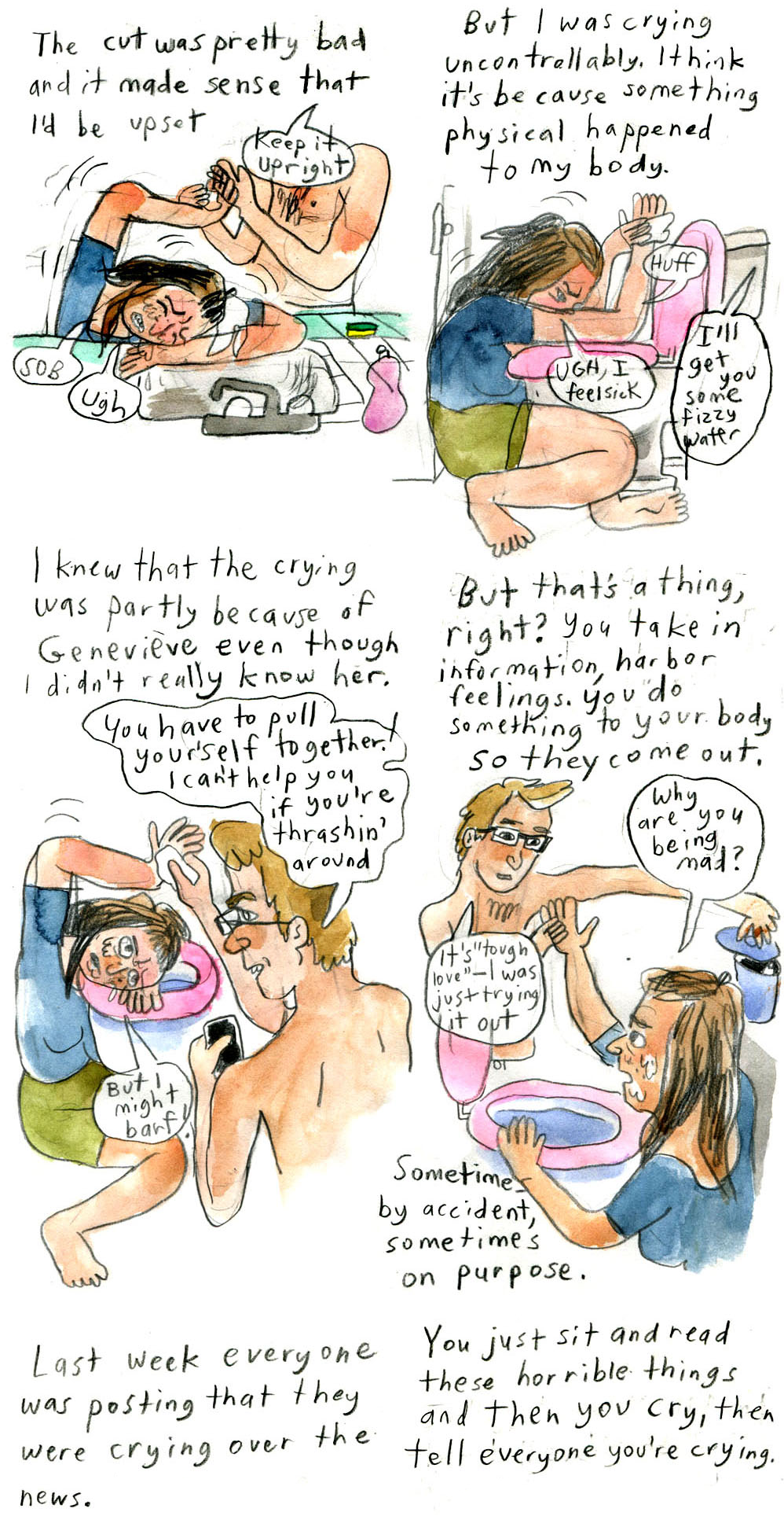 5. "The cut was pretty bad and it made sense that I'd be upset"
Vanessa rests her head on the kitchen sink counter, wincing in pain and holding her right hand at a right angle above her head. Vanessa's partner holds it. His head is obscured by the speech bubble, which says, "Keep it upright."
Vanessa says, "Sob" "Ugh"

6. "But I was crying uncontrollably. I think it's because something physical happened to my body."
Vanessa is slumped at a toilet lined with a pink cushion. She rests her head and arms, still raised, on it. She looks in pain. She says, "Huff" "Ugh, I feel sick"
From off-panel, her partner says, "I'll get you some fizzy water"

7. "I knew that the crying was partly because of Genevieve even though I didn't really know her."
To the left, Vanessa is in the same position at the toilet, looking up at her partner with a furrowed brow. 
To the right, her partner, viewed at a 3/4 angle from behind, looks at her with a serious expression. He says, "You have to pull yourself together! I can't help you if you're thrashing' around"
Vanessa replies, "But I might barf!"

8. "But that's a thing, right? You take in information, harbor feelings. You do something to your body so they come out."
The angle shifts so Vanessa's partner is on the left viewed from the front, and vice versa. He has a softer expression and holds her right hand in his, and reaches for a trash can with his left. 
Vanessa, upset, asks, "Why are you being mad?"
He replies, "It's 'tough love'â€”I was just trying it out"
Narration continues, "Sometimes by accident, sometimes on purpose."

Only the top narration of the next two panels is visible on this page
9 reads, "Last week everyone was posting that they were crying over the news."
10 reads, "You just sit and read these horrible things and then you cry, then tell everyone you're crying."
