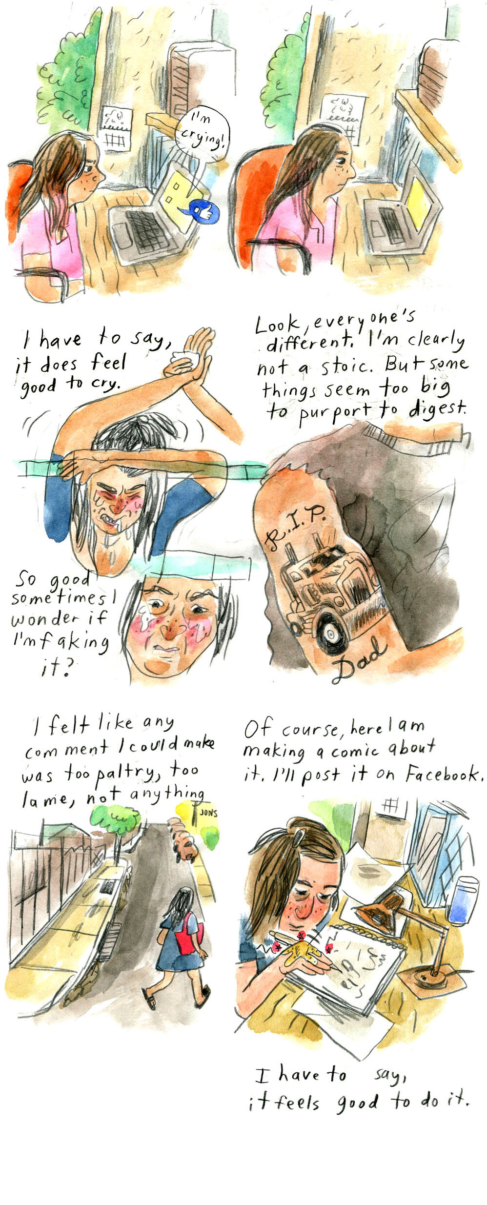 9 continued. Vanessa sits at her desk wearing a pink shirt, brow slightly furrowed, looking at a laptop. Speech bubbles come out of the screen: "I'm crying!" and a Facebook thumbs-up reaction.
10 continued. Same image as last panel, but no text bubbles and Vanessa looks more dejected, expression slightly softer.

11. "I have to say, it does feel good to cry"
Vanessa leans on a bar, resting her head on one arm while raising the other. Her partner, mostly off panel, holds a bandage to her raised hand. She is crying and grimacing in pain.
Narration continues, "So good sometimes I wonder if I'm faking it?"
A close up of her face, which looks concerned, introspective, slightly ashamed, perhaps.

12. "Look, everyone's different. I'm clearly not a stoic. But some things seem too big to purport to digest."
An image of a person's torso and right arm: they wear a gray cutoff muscle tee and show off their bicep half-sleeve black-and-white tattoo of a heavy commercial truck framed by the words "R.I.P. Dad"

13. "I felt like any comment I could make was too paltry, too lame, not anything."
Vanessa walks away on a street dotted with a tree and a few cars in the background, wearing her blue dress and a red bag.

14. "Of course, here I am making a comic about it. I'll post it on Facebook."
Vanessa sits with her face close to her desk, drawing in a sketchbook. There is a desk lamp and papers strewn on the desk. She looks tired, but content.
"I have to say, it feels good to do it."