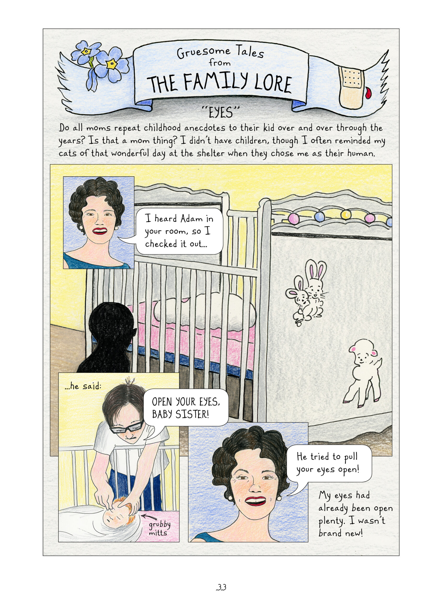 A blue ribbon banner, with forget-me-not flowers on one end and a bloody bandage on the other, displays the title: "Gruesome Tales from the Family Lore." This particular tale is called "Eyes." Lynn narrates, "Do all moms repeat childhood anecdotes to their kids over and over through the years? Is that a mom thing? I didn't have children, though I often reminded my cats of that wonderful day at the shelter when they chose me as their human." Lorraine, with fifties curls, pearl earrings, and dark red lipstick, looks straight ahead at the reader and says, "I heard Adam in your room, so I checked it out..." The panel of Lorraine overlays one of a baby crib. A blanket-wrapped baby sleeps in the crib, which is decorated with baby bunnies, a lamb, and colorful dots. A dark figure looms next to the crib, looking in. Also overlaid over the large crib panel is a smaller one of a boy - the dark figure now revealed - with dark hair parted down the middle and wearing thick-framed glasses, a white t-shirt, and blue jeans. The boy is Adam, Lynn's older adoptive brother. He reaches into the crib and touches baby Lynn's eyes with his "grubby mitts." He says, "Open your eyes, baby sister!" Lorraine smiles and says, "He tried to pull your eyes open!" Lynn narrates, "My eyes had already been open plenty. I wasn't brand new!"