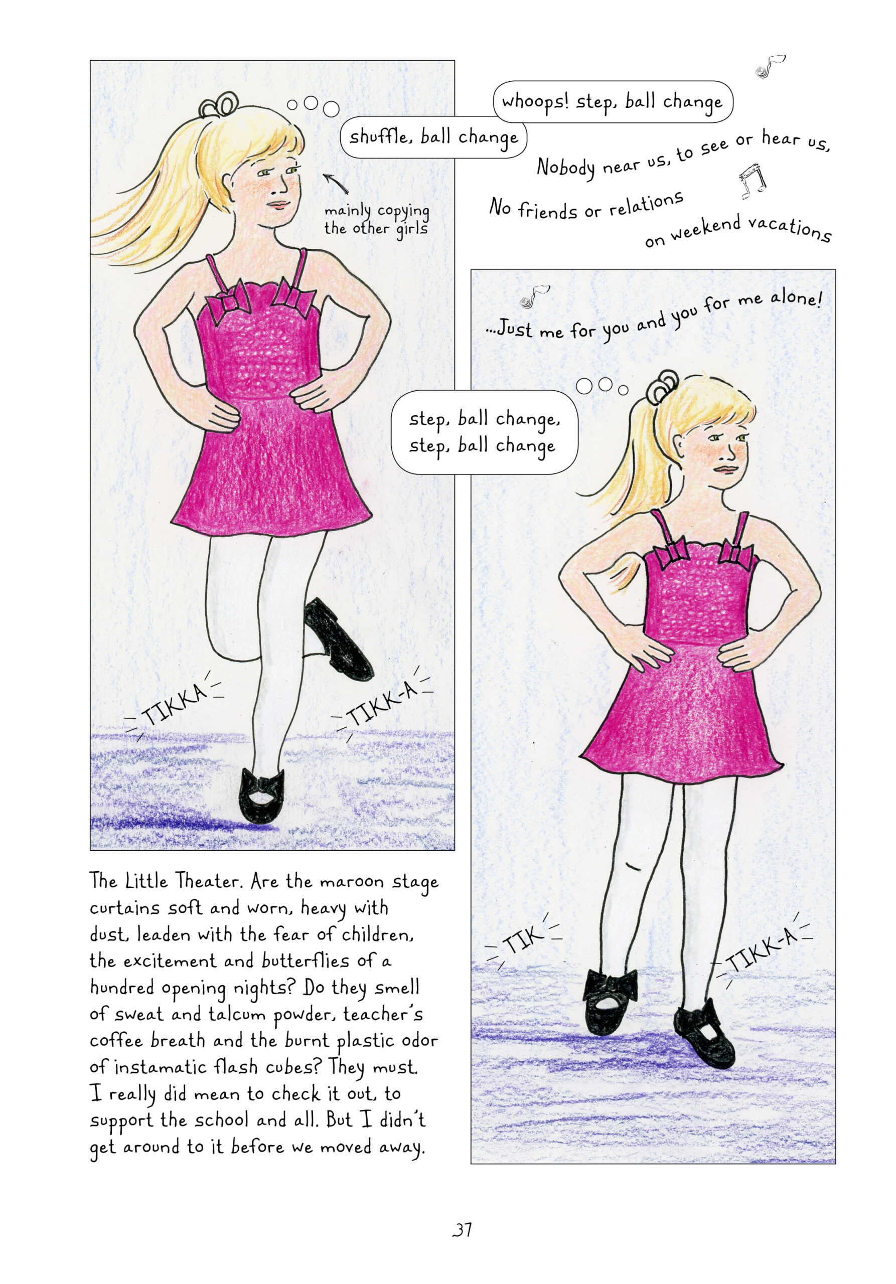 Lynn as a young girl wears a pink dance dress, with spaghetti straps and decorative bows, and white tights with the black tap shoes from before. Her hair is tied up in a pony tail with a white ribbon. She smiles stiffly. Her hands are on her hips as she tap dances: "tikkah tikk-ah." She bends her right knee behind her towards the left. She thinks to herself, "shuffle, ball change." Narrator Lynn notes that she is "mainly copying the other girls." Young Lynn continues thinking, "whoops! step, ball change." Music plays, "Nobody near us, to see or hear us, No friends or relations, on weekend vacations... Just me for you and you for me alone!" Young Lynn continues tap dancing, bringing her right foot down: "tik! tikk-ah." Lynn narrates, "The Little Theater. Are the maroon stage curtains soft and worn, heavy with dust, leaden with the fear of children, the excitement and butterflies of a hundred opening nights? Do they smell of sweat and talcum powder, teacher's coffee breath and the burnt plastic odor of instamatic flash cubes? They must. I really did mean to check it out, to support the school and all. But I didn't get around to it before we moved away."