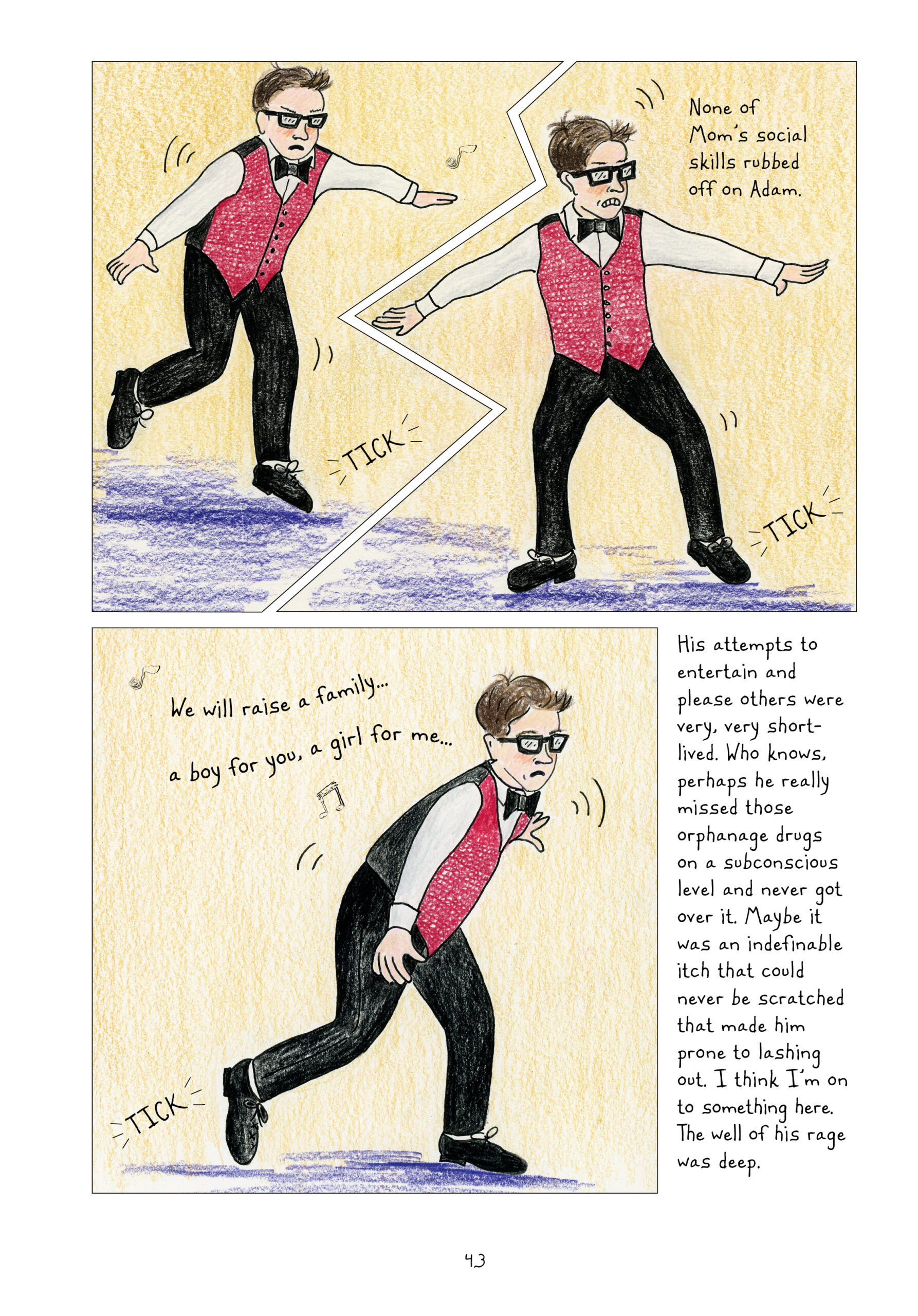 Lynn's brother Adam, as a boy, wears a red vest and black bowtie over a white button-down and black pants. He has on his signature thick, square glasses. He is attempting to tap dance. He looks off balance and awkward. He grimaces. 

"None of Mom's social skills rubbed off on Adam."

Music plays at Adam continues dancing uncomfortably: "We will raise a family... a boy for you, a girl for me..."

Lynn continues narrating, "His attempts to entertain and please others were very, very short-lived. Who knows, perhaps he really missed those orphanage drugs on a subconscious level and never got over it. Maybe it was an indefinable itch that could never be scratched that made him prone to lashing out. I think I'm onto something here. The well of his rage was deep."