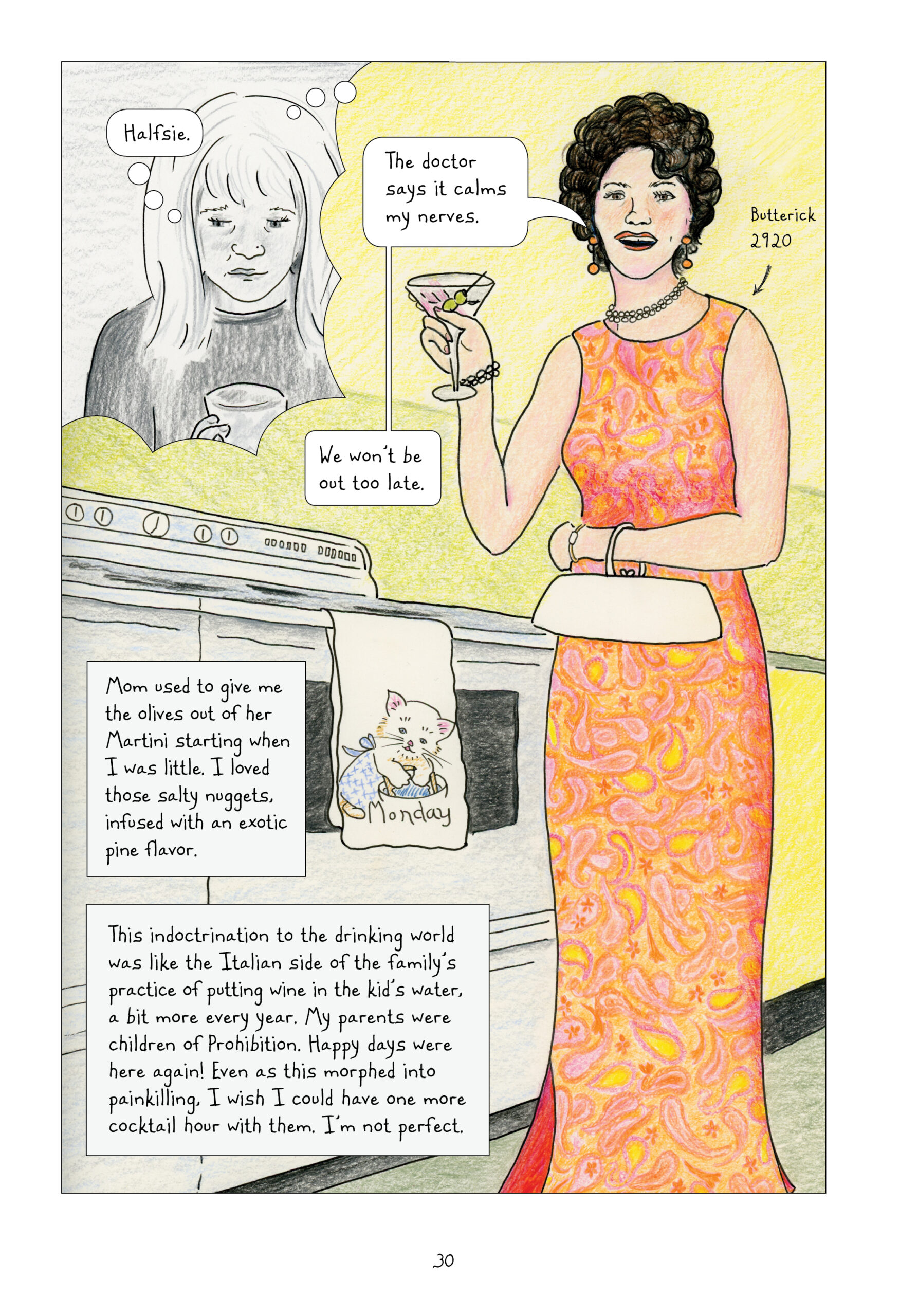 Adult Lynn in black and white looks down sadly at her glass, and thinks to herself, "Halfsie." She imagines a scene, in full-color, of her mom standing in a yellow kitchen next to an oven. Lorraine wears a groovy floor-length, sleeveless dress of orange, yellow, and pink in a swirling paisley and flower pattern. Lynn identifies the dress as a Butterick 2920, a vintage sewing pattern. Lorraine also wears a short, white beaded necklace and a matching bracelet, orange geometric earrings, and a white clutch purse around her wrist. She holds up a dirty martini, smiles, and says, "The doctor says it calms my nerves. We won't be out too late." Hanging from the oven door handle is a towel of a cute cat wearing an apron, bent over a mixing bowl, and inscribed, "Monday." Lynn narrates, "Mom used to give me the olives out of her Martini starting when I was little. I loved those salty nuggets, infused with an exotic pine flavor. This indoctrination to the drinking world was like the Italian side of the family's practice of putting wine in the kid's water, a bit more every year. My parents were children of Prohibition. Happy days were here again! Even as this morphed into painkilling. I wish I could have one more cocktail hour with them. I'm not perfect."