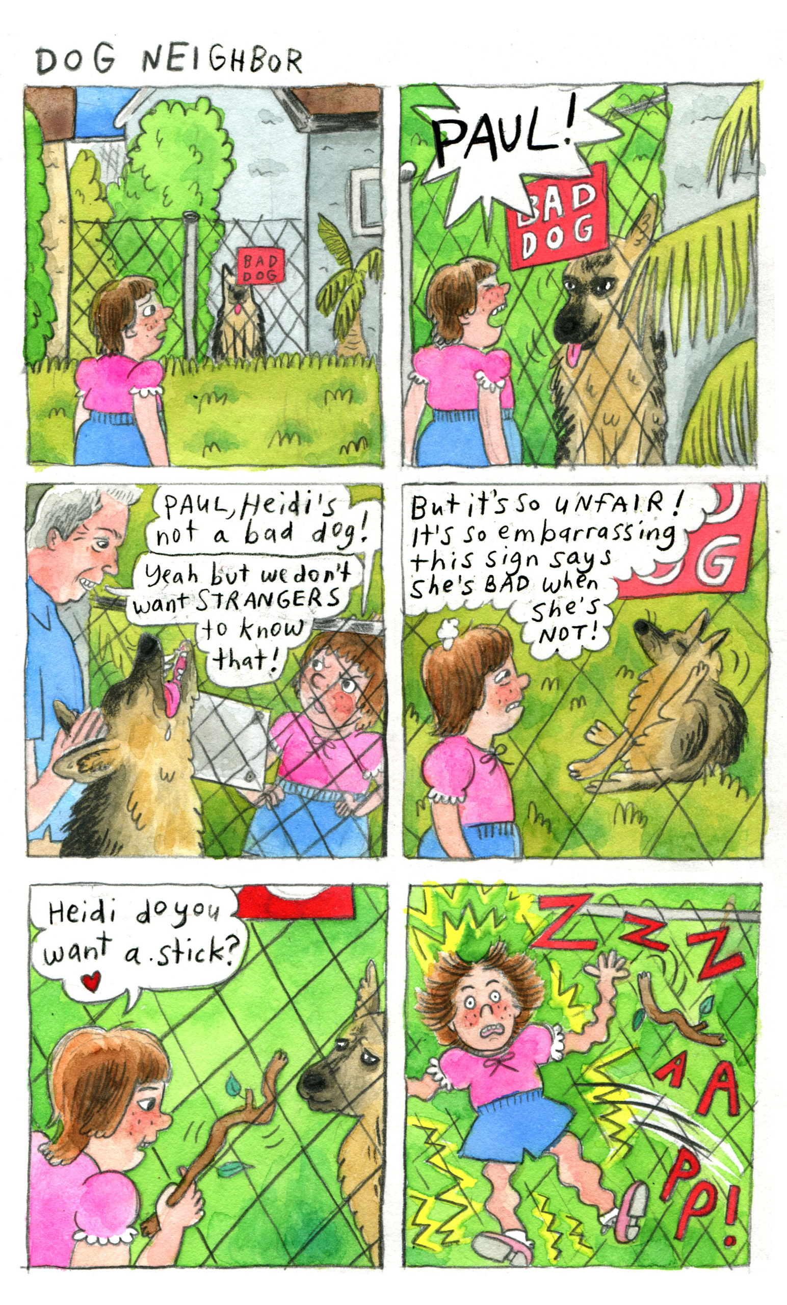 A 6 panel comic rendered in bright watercolors and hand lettered font in typical Davis style, titled "Dog Neighbor."

A young girl with short brown hair and bangs wears a pink blouse and blue shorts. She appears sad and concerned as she looks at a dog behind a fence of someone's house. The dog's tongue is out and she sits politely. Partially blocking the dog's face is a red sign on the fence reading "bad dog." The girl approaches the dog as close as the fence allows. The dog's tongue is still out and she looks calm in front of the girl. Eyes closed and brows furrowed, the girl angrily shouts, "PAUL!" An older man with short gray hair comes, petting the now-happy dog. The girl, hands on hips, sternly says, "Paul, Heidi's not a bad dog!" The man grins and says, "Yeah but we don't want STRANGERS to know that!"

Heidi the dog now sits in the grass, scratching behind her ear and looking unbothered. The girl looks conflicted and pained as she thinks, "But it's so UNFAIR! It's so embarrassing this sign says she's BAD when she's NOT!"

The girl leans in close and holds up a stick to Heidi. She lovingly asks, "Heidi do you want a stick?" Heidi looks at the stick with concern. 

The girl gets zapped into the air when she touches the apparently electric fence. Her hand stands up wildly, her limbs are squiggly, and she appears utterly shocked by this development.