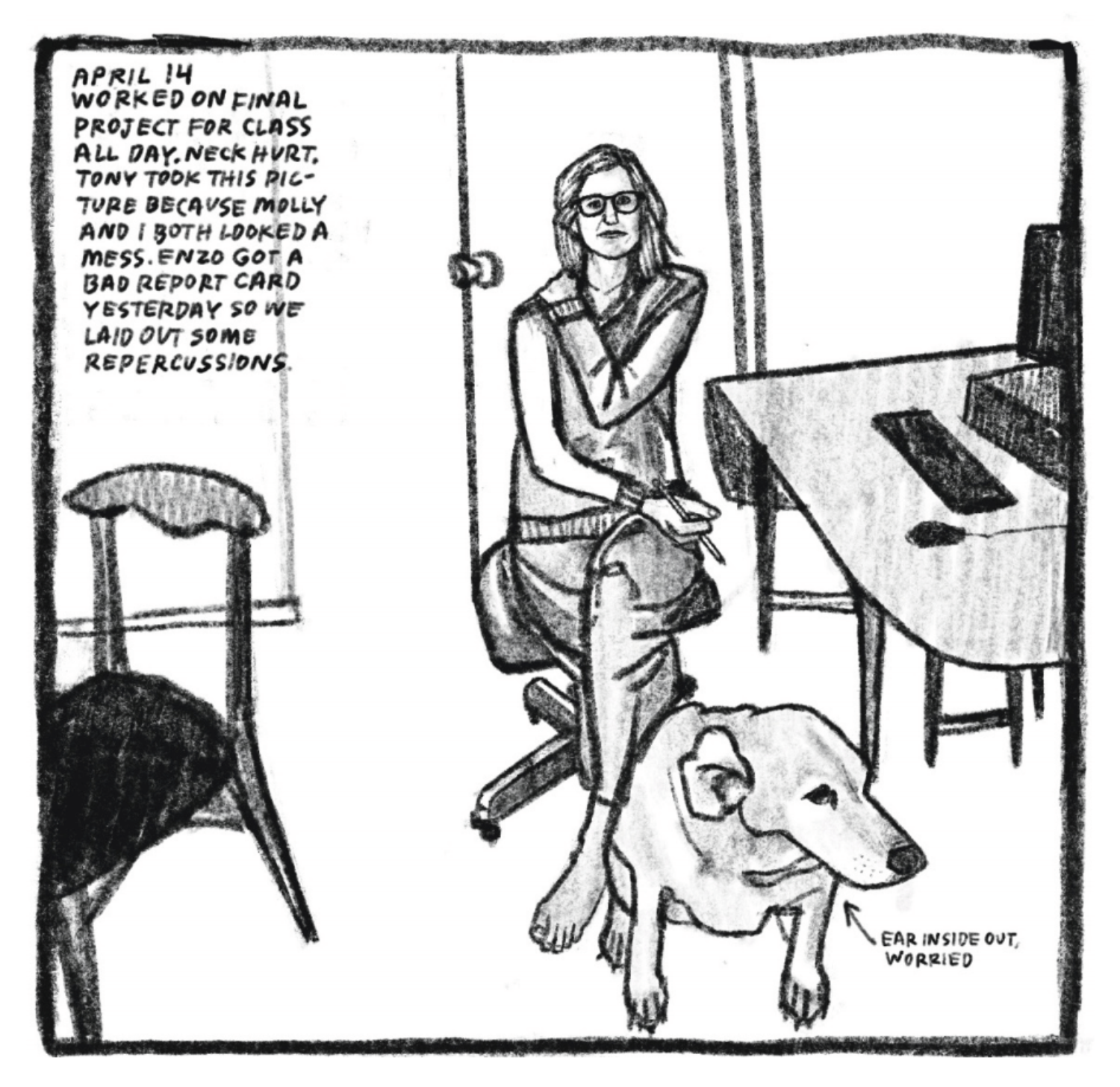 Kim sits at a desk but is turned to face the viewer. A PC, keyboard and mouse are on the desk, and there is a chair a couple feet away. She is wearing glasses and comfortable clothes. Her legs are crossed. She holds a pencil in one hand, and grabs her shoulder with the other. Her dog sits at her feet; his ear is turned inside out. She points out that he's worried. 

"April 14. Worked on final project for class all day. Neck hurt. Tony took this picture because Molly and I both looked a mess. Enzo got a bad report card yesterday so we laid out some repercussions."