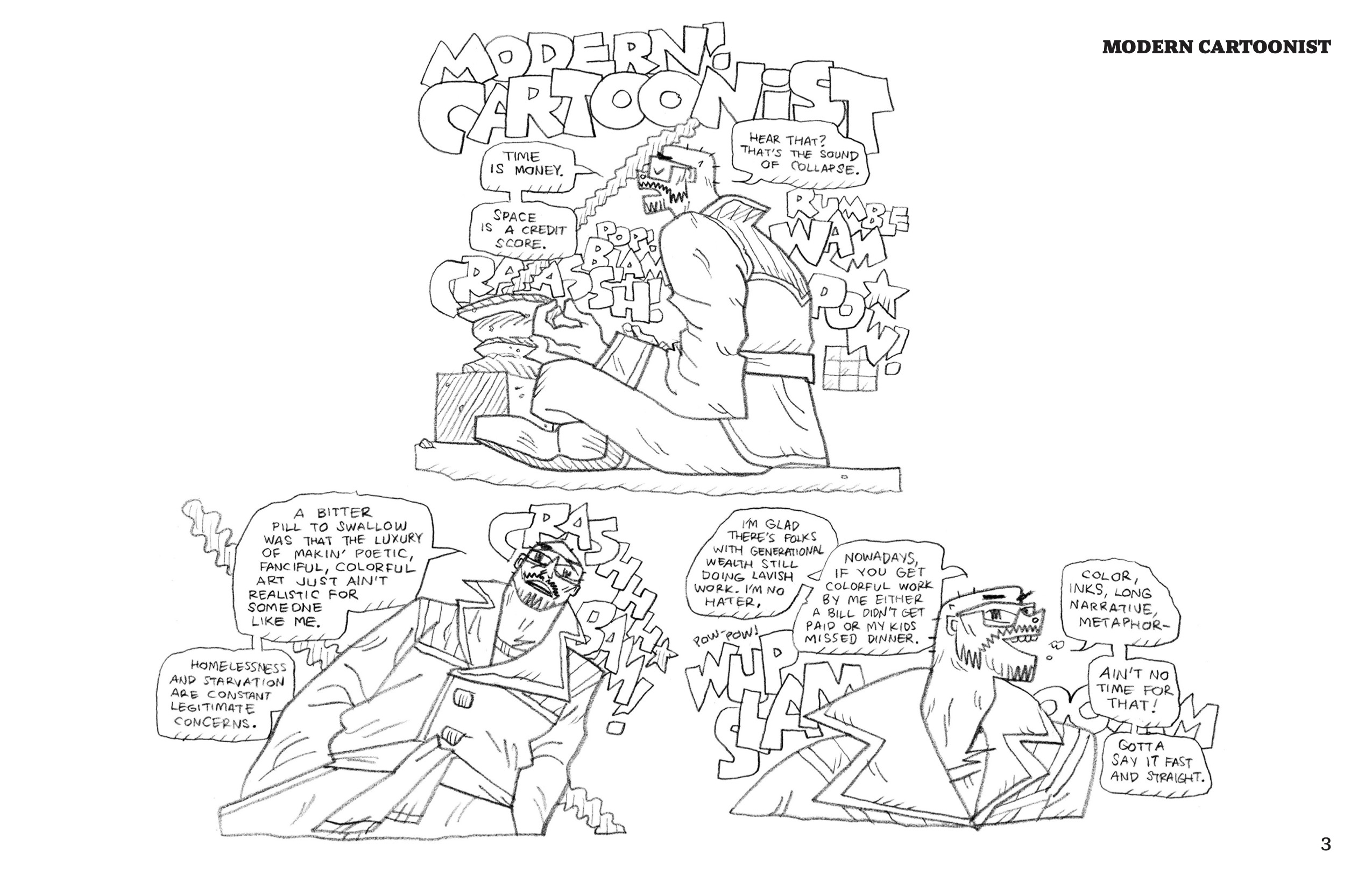 Comics in this series follow the same overall style as Cartoon Show. Black and white line drawings, generally unshaded, without panel borders. The series is broken up into short stories, which will usually span one episode. Derek's character is a tall, mostly bald man with a scruffy, close-clipped mustache and beard. Ballard's lines are lively, with strong gestures and often exaggerated anatomy. 

This episode's title is drawn in large block letters: "Modern! Cartoonist"
Derek sits on the ground with his legs criss-crossed before some sort of stone altar. A long thin stream, probably smoke, stretches diagonally from the altar. Derek appears to be meditating; his eyes are closed and he rests his hands palms-up on his knees. He wears glasses and a jacket with a large decorative collar and other stylish elements. Derek begins his monologue, "Time is money. Space is a credit score."
Onomatopoeia, drawn in large block letters, fill the background: "Pop! Blam! Crash!"
Derek continues, "Hear that? That's the sound of collapse."
The onomatopoeia continue: "Rumble! Wam! Pow!"

Derek faces the reader, leaning towards the left at an angle. He says, "A bitter pill to swallow was that the luxury of makin' poetic, fanciful, colorful art just ain't realistic for someone like me. Homelessness and starvation are constant legitimate concerns."
"Crash! Bam!"

Derek turns to his side, still looking towards the reader. He smiles cheekily and continues, "I'm glad there's folks with generational wealth still doing lavish work. I'm no hater. Nowadays, if you get colorful work by me either a bill didn't get paid or my kids missed dinner."
"Pow-pow! Wup! Slam! Booom!"
"Color, inks, long narrative, metaphorâ€”ain't no time for that! Gotta say it fast and straight."