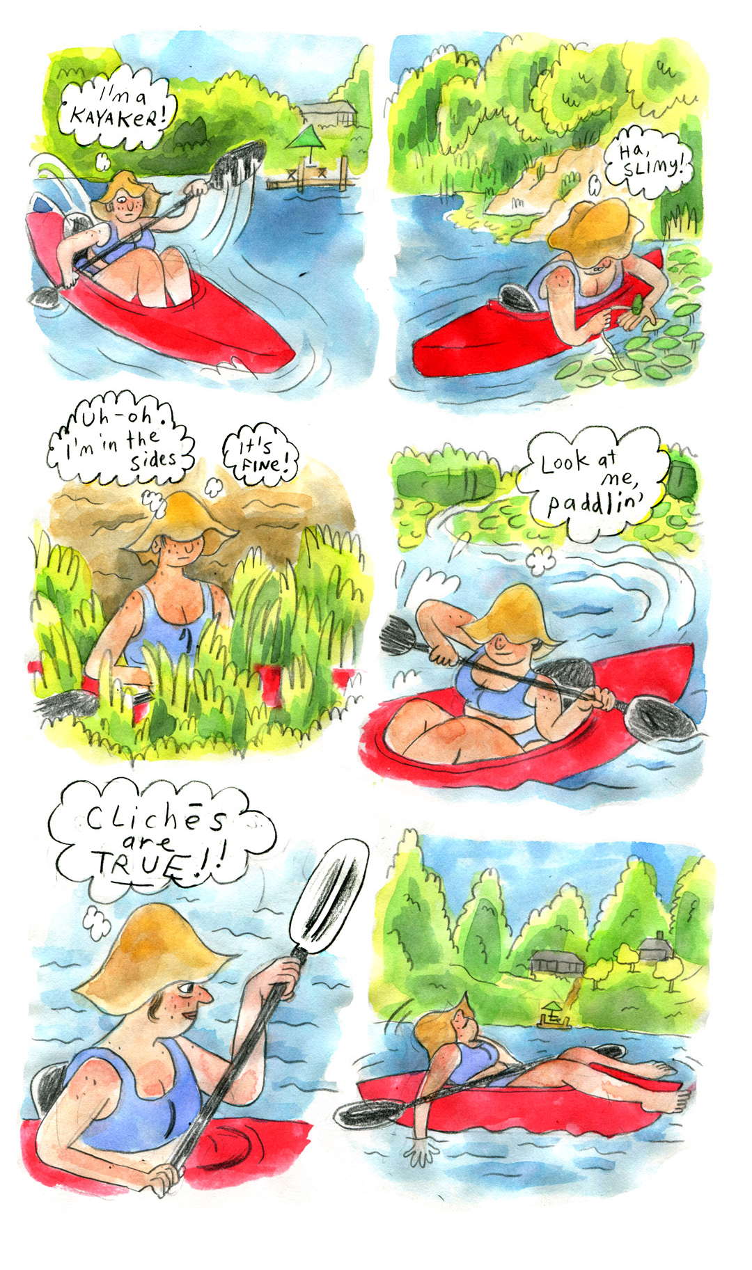 17. Vanessa now kayaks in the lake. The dock becomes small in the background. She looks down and thinks, â€œIâ€™m a kayaker!â€ She wears a serious expression.
18. Paddle tucked away, Vanessa looks down at a clump of lily pads and holds one in her hand. She thinks, â€œHa, slimy!â€ 
19. Vanessa now sits straight up in her kayak, which is surrounded by a bed of green reed plants. Her floppy hat covers her eyes. She looks tense as she thinks, â€œUh-oh. Iâ€™m in the sides. Itâ€™s fine!â€
20. Vanessa is back in motion, paddling confidently and smiling as she puts distance between herself and the marshy sides of the lake. She thinks, â€œLook at me, paddlinâ€™â€
21. Vanessa, still paddling, smiles and thinks, â€œCliches are true!!â€
22. Vanessa is in a beautiful lake scene, with the evergreen trees, dock, and little houses in the background. She lies back in her kayak, floppy hat covering her eyes and paddle resting on the kayak. She dips her hand in the water and smiles contentedly. 