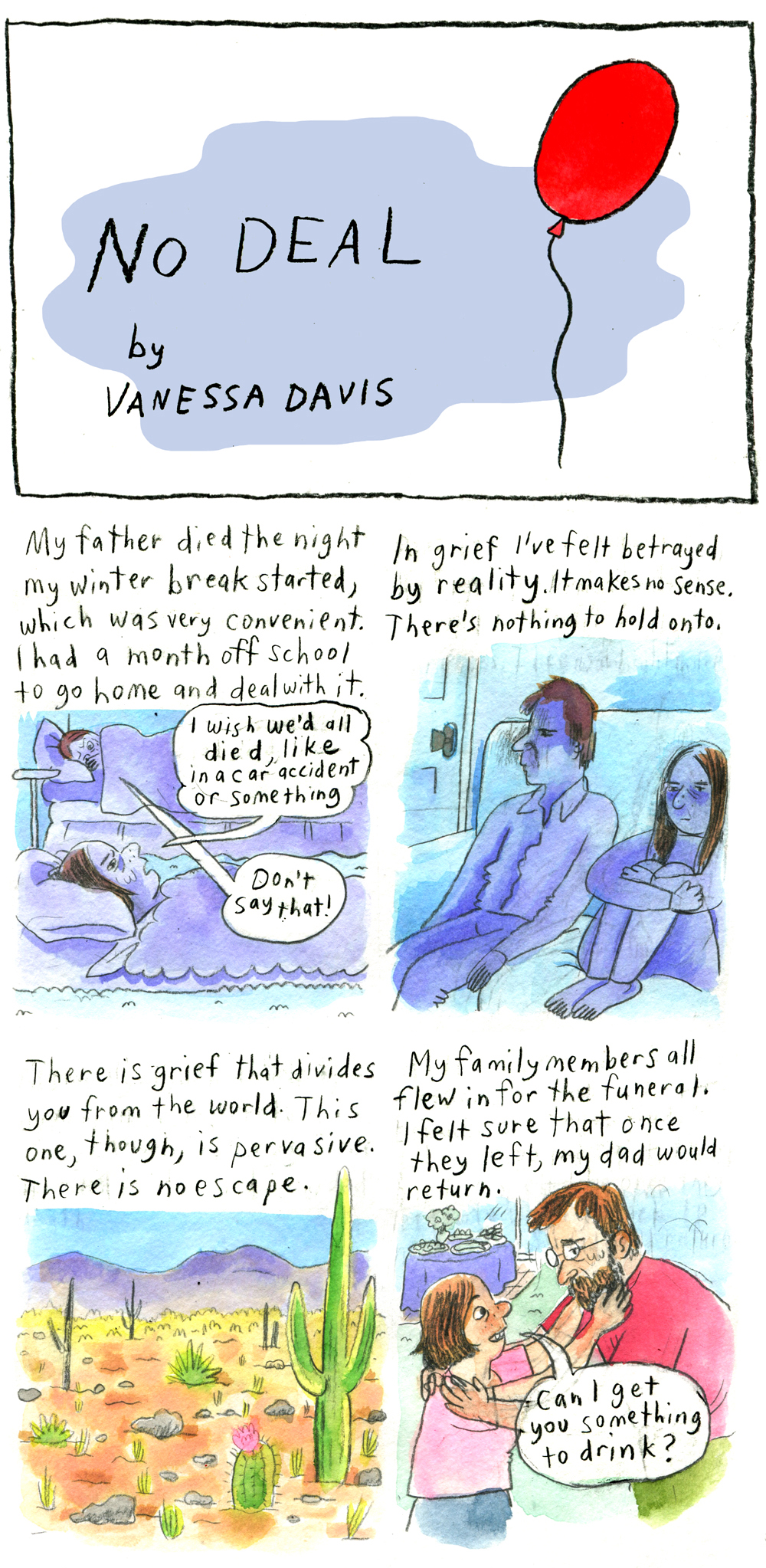 The title panel reads, "No DEAL by Vanessa Davis." The text is laid over a splash of grayish-blue. Next to it is a floating red balloon. The whole comic has 12 borderless panels, 2 across in 6 rows (not including the title). 1. Vanessa begins narrating, "My father died the night my winter break started, which was very convenient. I had a month off school to go home and deal with it." Vanessa, colored entirely in blue, except for her brown hair, lies in bed with the blanket drawn up to her neck. Her hair is cut in an above-the-shoulder bob. She is frowning and her brows are furrowed. She says, "I wish we'd all died, like in a car accident or something." Someone lies in another bed across the room, also colored in blue except for their short brown hair. Their blanket is drawn far enough up to cover their chin. Their hand obscures part of their face. Their eyebrows are furrowed in concern. They reply, "Don't say that!" 2. Vanessa as narrator: "In grief I've felt betrayed by reality. It makes no sense. There's nothing to hold onto." Vanessa sits on a couch hugging her knees to her chest. Her hair is past shoulder length now. She is still colored entirely in blue except for her hair. She sits next to a man with short brown hair, also colored in blue - probably the person from before. They both look older. They have empty, solemn expressions. 3. "There is grief that divides you from the world. This one, though, is pervasive. There is no escape." A desert is dotted with rocks, scattered shrubs, and cacti. There is a mountain in the background. 4. "My family members all flew in for the funeral. I felt sure that once they left, my dad would return." Vanessa, in full color, is clearly young, perhaps in middle or high school. Her hair is in the above-the-shoulder bob. She wears a pink t-shirt and blue shorts. She reaches up and touches the beard of a man bending down to hug her. He wears glasses, a red t-shirt, and green pants. Vanessa asks, smiling, "Can I get you something to drink?" The man does not smile back. 