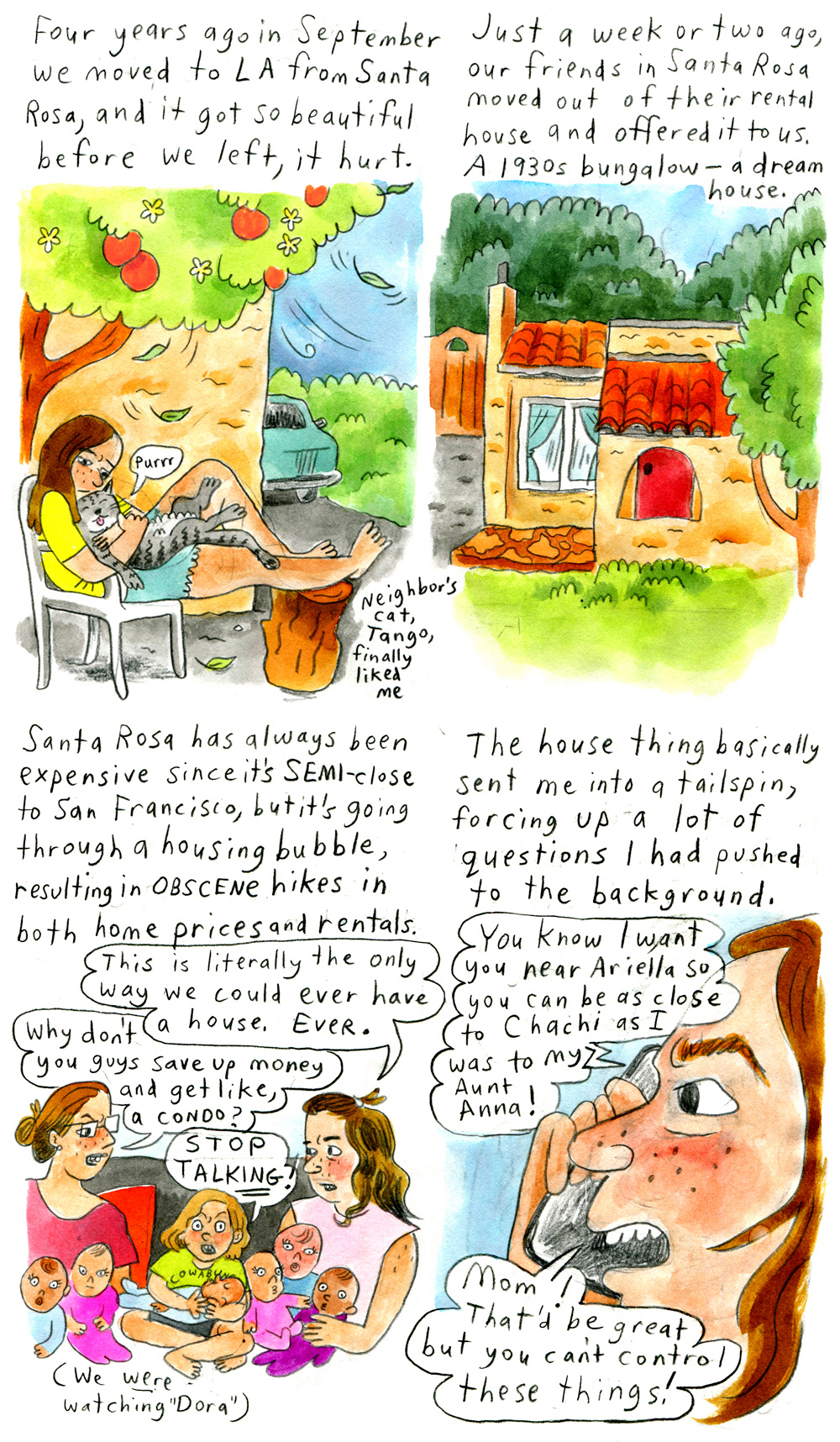 11. "Four years ago in September we moved to L.A. from Santa Rosa, and it got so beautiful before we left, it hurt."
Vanessa sits outside in an Adirondack chair, resting her feet on a tree stump in front of her. Above her is a blossoming apple tree. She cuddles with a purring cat - her "neighbor's cat, Tango" who "finally liked me." Wind blows in the background against a blue sky. Vanessa looks solemn. The cat looks blissful.

12. "Just a week or two ago, our friends in Santa Rosa moved out of their rental house and offered it to us. A 1930s bungalowâ€”a dream house."
A beautiful 1930s bungalow, with Spanish-style terracotta tile roofing, stands on a bright green yard with a tree in front and lots of trees in the back.

13. "Santa Rosa has always been expensive since it's SEMI-close to San Francisco, but it's going through a housing bubble, resulting in OBSCENE hikes in both home prices and rentals."
Vanessa and another woman, perhaps her mom, sit on a couch with a bunch of little kids and babies sitting in their laps. Vanessa says, "This is literally the only way we could ever have a house. EVER." The other woman looks upset and replies, "Why don't you guys save up money and get like, a condo?"
The oldest kid yells, "STOP TALKING!" All of the kids' eyes are firmly fixed ahead, watching Dora.

14. "The house thing basically sent me into a tailspin, forcing up a lot of questions I had pushed to the background."
Vanessa is on a phone call and looks angry. The person on the phone says: "You know I want you near Ariella so you can be as close to Chichi as I was to my Aunt Anna!" Vanessa replies, "Mom! That'd be great but you can't control these things!"