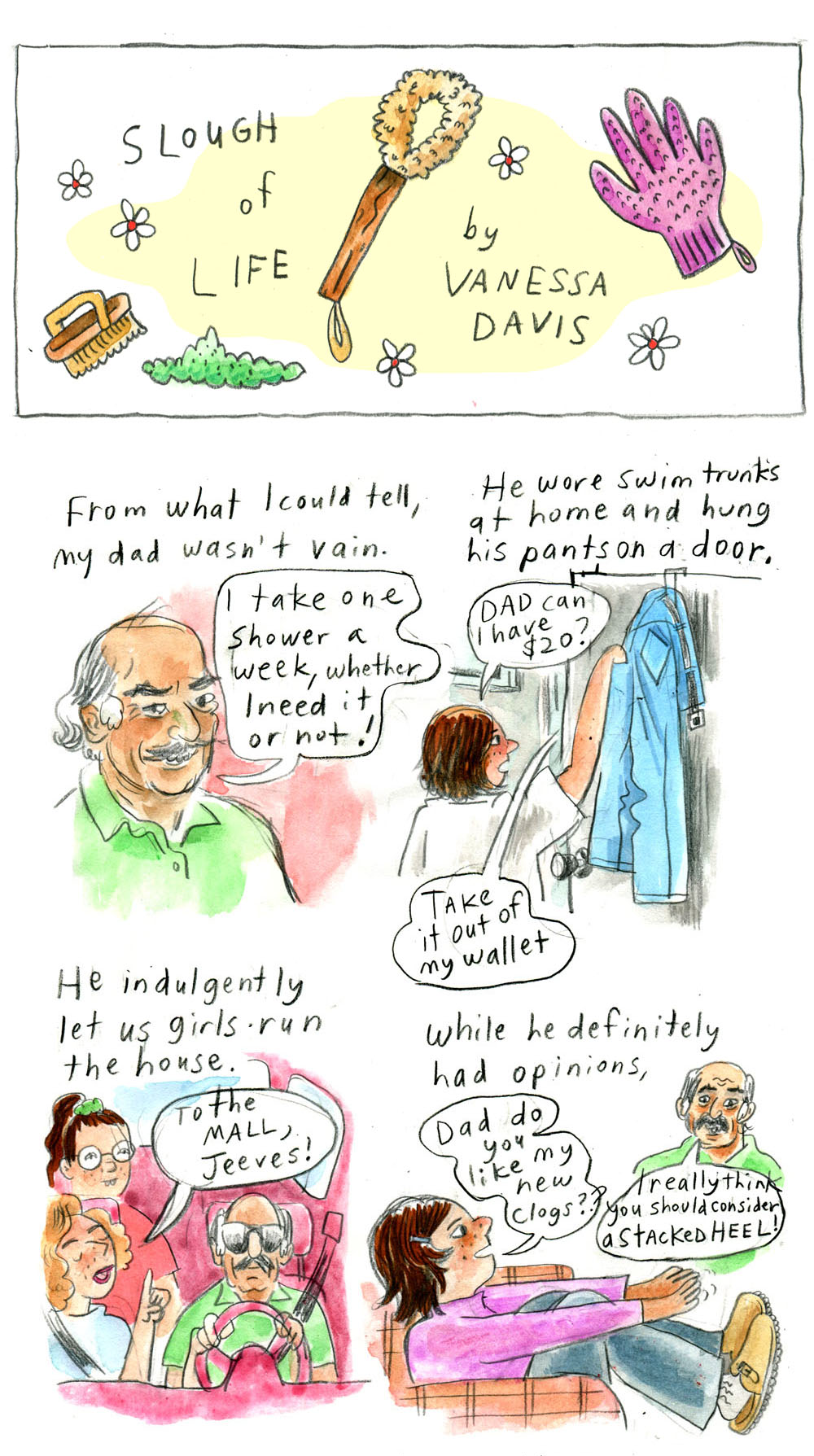 "Slough of Life by Vanessa Davis" - title panel illustrated with little daisies, a vegetable scrub brush, a dishwashing scrub wand, a pink dishwashing glove, and a patch of green. 1. "From what I could tell, my dad wasn't vain." Vanessa's dad has gray hair that's longer on the sides and bald on top. He has bushy eyebrows and a mustache, with high, prominent cheekbones. He is wearing a green, collared shirt. He looks at the viewer cheekily and says, "I take one shower a week, whether I need it or not!" 2. "He wore swim trunks at home and hung his pants on a door." Vanessa as a girl, with a shoulder-length bob, wears an oversized t-shirt. She is reaching into the pants pocket of a pair of blue jeans hanging on a door. She says, "Dad can I have $20?" From off-panel, her dad replies, "Take it out of my wallet" 3. "He indulgently let us girls run the house." Vanessa's dad wears large, dark sunglasses and chauffeurs a woman and girl. He looks straight ahead as the woman in the passenger seat jokingly orders, "To the mall, Jeeves!" 4. "While he definitely had options," Young Vanessa wears a pink turtleneck, blue jeans, and a pair of beige clogs. She sits back in a chair holding her feet out and asks, "Dad do you like my new clogs??" Her dad, in the same green shirt, replies, "I really think you should consider a stacked heel"