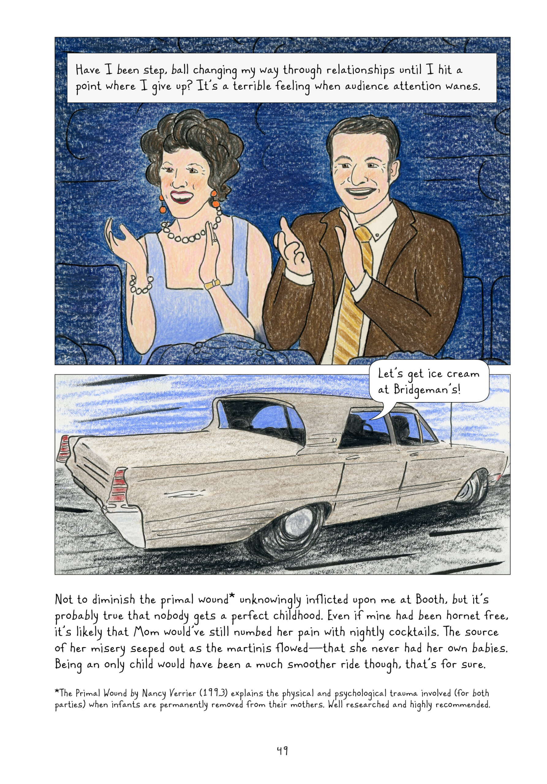 "Have I been step, ball changing my way through relationships until I hit a point where I give up? It's a terrible feeling when audience attention wanes."

Lynn's parents cheer her on from the audience, clapping and beaming wide smiles. Lorraine wears a periwinkle sleeveless dress, chunky pearl necklace and bracelet, reddish-orange earrings, and another bracelet/wrist watch. Lynn's dad wears a brown suit jacket over a white button down and tie with brown and yellow diagonal stripes.

In the car - a classic four-door sedan, someone says, "Let's get ice cream at Bridgeman's!"

Lynn narrates, "Not to diminish the primal wound* unknowingly inflicted upon me at Booth, but it's probably true that nobody gets a perfect childhood. Even if mine had been hornet free, it's likely that Mom would've still numbed her pain with nightly cocktails. The source of her misery seeped out as the martinis flowedâ€”that she never had her own babies. Being an only child would have been a much smoother ride though, that's for sure."

"*The Primal Wound by Nancy Verrier (1993) explains the physical and psychological trauma involved (for both parties) when infants are permanently removed from their mothers. Well researched and highly recommended."