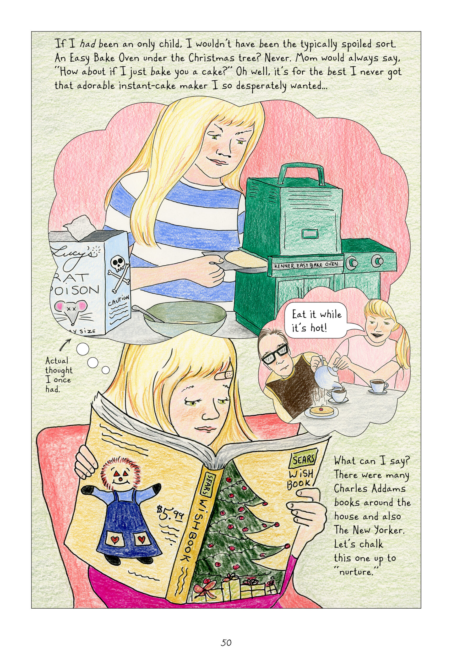 "If I had been an only child. I wouldn't have been the typically spoiled sort. An Easy Bake Oven under the Christmas tree? Never. Mom would always say, 'How about if I just bake you a cake?' Oh well, it's for the best I never got that adorable instant-cake maker I so desperately wanted..."

In a thought bubble, young Lynn makes a pancake using a Kenner Easy Bake Oven. She smiles sinisterly while pushing the tray in. Next to the batter bowl is an open box of Lucy's Rat Poison. Lynn as narrator points to  this bubble and notes, "Actual thought I once had."

"In another thought bubble, Lynn serves the cooked pancake to Adam. She pours him tea from a tea pot. Smiling, she says, "Eat it while it's hot!"

The Lynn who imagines these scenes reads a Sears Wish Book with a Christmas tree on the front cover and a $5.99 Raggedy Ann doll on the back. There is a bandaid on Lynn's forehead. 

Lynn continues narrating, "What can I say? There were many Charles Addams books around the house and also The New Yorker. Let's chalk this one up to 'nurture.'"