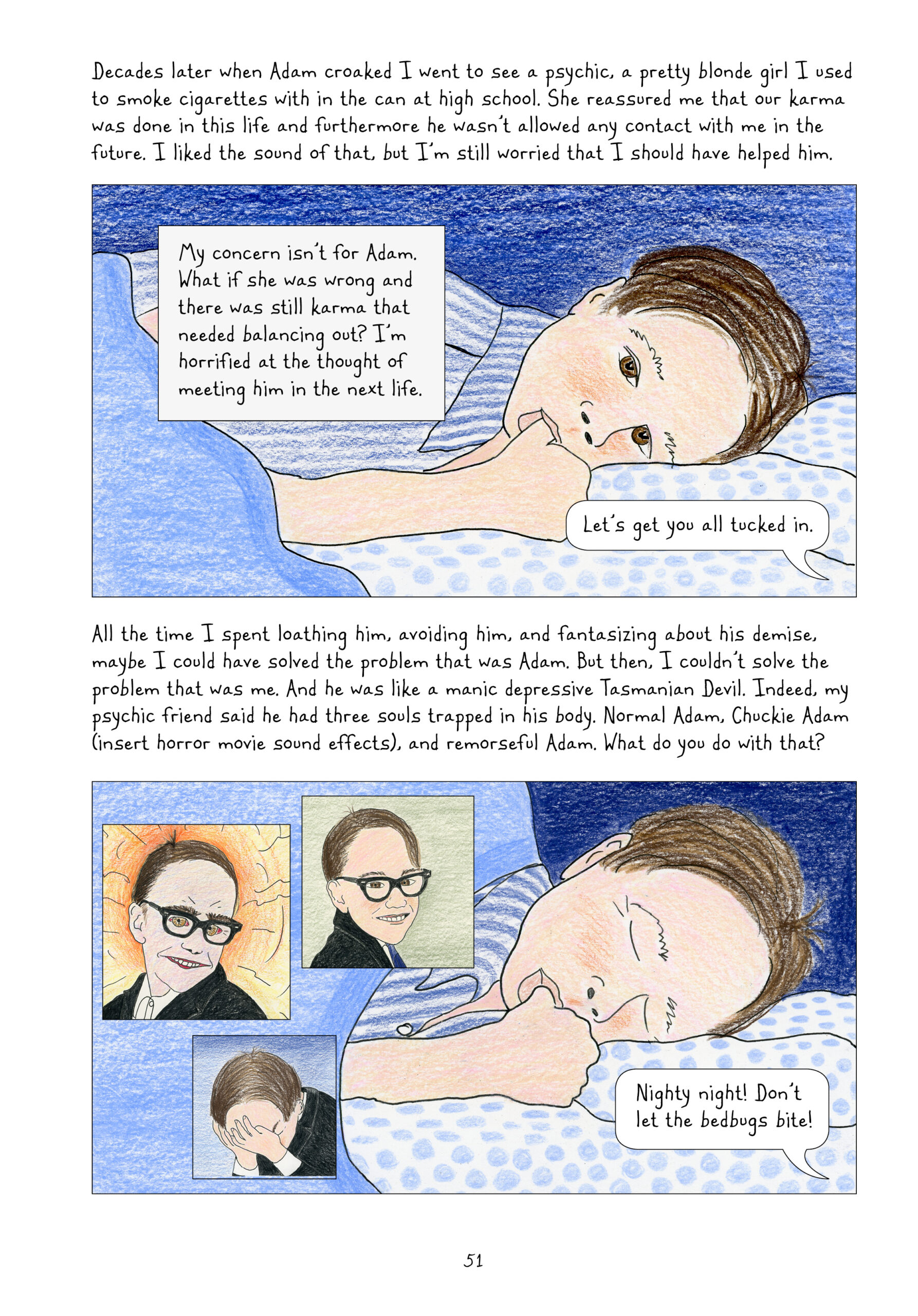 Lynn writes, "Decades later when Adam croaked I went to see a psychic, a pretty blonde girl I used to smoke cigarettes with in the can at high school. She reassured me that our karma was done in this life and furthermore he wasn't allowed any contact with me in the future. I liked the sound of that, but I'm still worried that I should have helped him.

My concern isn't for Adam. What if she was wrong and there was still karma that needed balancing out? I'm horrified at the thought of meeting him in the next life."

Adam as a young boy lies in bed awake, sucking his thumb. Off-panel, someone says, "Let's get you all tucked in." The panel is all colored in blue: blue shirt, blue sheets, blue comforter, blue background.

Lynn continues, "All the time I spent loathing him, avoiding him, fantasizing about his demise, maybe I could have solved the problem that was Adam. But then, I couldn't solve the problem that was me. And he was like a manic depressive Tasmanian Devil. Indeed, my psychic friend said he had three souls trapped in his body. Normal Adam, Chuck Adam (insert horror movie sound effects), and remorseful Adam. What do you do with that?"

Young Adam now closes his eyes, still sucking his thumb. Next to him are three small panels showing his three souls: a creepy Adam smiling with bloodshot eyes and fuzzy eyebrows in front of an orange background; Adam drawn normally, still smiling and looking innocent, across a green background; and Adam, head in his hands in remorse, across a blue background.

From off-panel, someone says to sleeping Adam, "Nighty night! Don't let the bedbugs bite!"