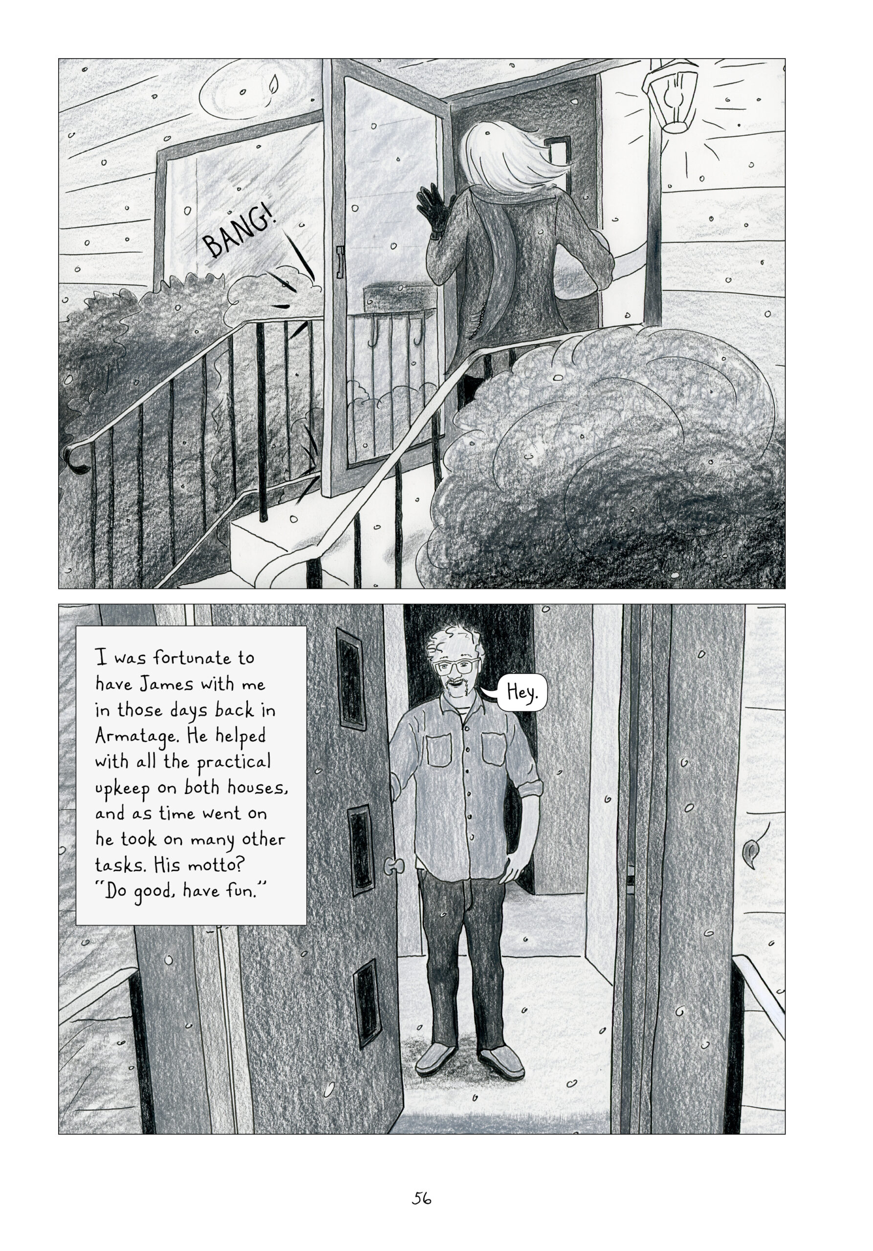 Another two panel page. Lynn knocks on the front door of someone's house: "BANG!" She is still holding the round object, now with one arm. The porch light is on. There is a set of stairs with rails leading up to the front door. Bushes sit on both sides of the little porch. Snow is suspended in the air. 

A man answers the door: "Hey." He has short, wavy hair with a receding hairline, and a scruffy mustache in a fu manchu shape (extending down to his chin). He wears glasses, and a smile. He wears dark jeans, moccasins, and a collared button down shirt with breast pockets and the sleeves rolled up to his elbows. The man stands in the doorway inside.

Lynn narrates, "I was fortunate to have James with me in those days back in Armatage. He helped with all the practical upkeep on both houses, and as time went on he took on many other tasks. His motto? 'Do good, have fun.'"
