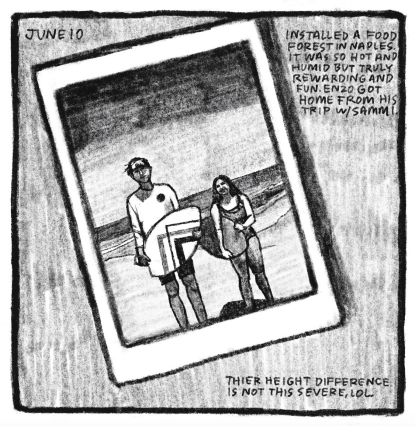 3. A close-up view of a polaroid picture showing Enzo at the beach to the left of a girl who seems to be around his age. Enzo does not smile; he is wearing a long-sleeve white shirt and swimming trunks; he holds a white bodyboard with a geometric design in his arms. The girl next to him is about two heads shorter; she is smiling and wearing a dark one piece swimsuit and holding a monochrome bodyboard in her arms. The ocean is seen behind them, probably just a few feet away. â€œJune 10. Installed a food forest in Naples. It was so hot and humid but truly rewarding and fun. Enzo got home from his trip with Sammi. Their height difference is not this severe, LOL.â€