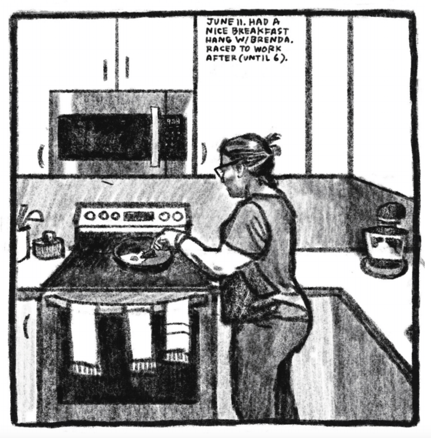 4. A woman stands at a kitchen stove frying an egg. She is wearing a short sleeve shirt and pants. Her hair is pulled back in a bun and she is wearing glasses. Three kitchen towels hang from the oven door handle. A microwave is installed in the white cabinets above the stove. â€œJune 11. Had a nice breakfast hang with Brenda. Raced to work after (until 6).â€
