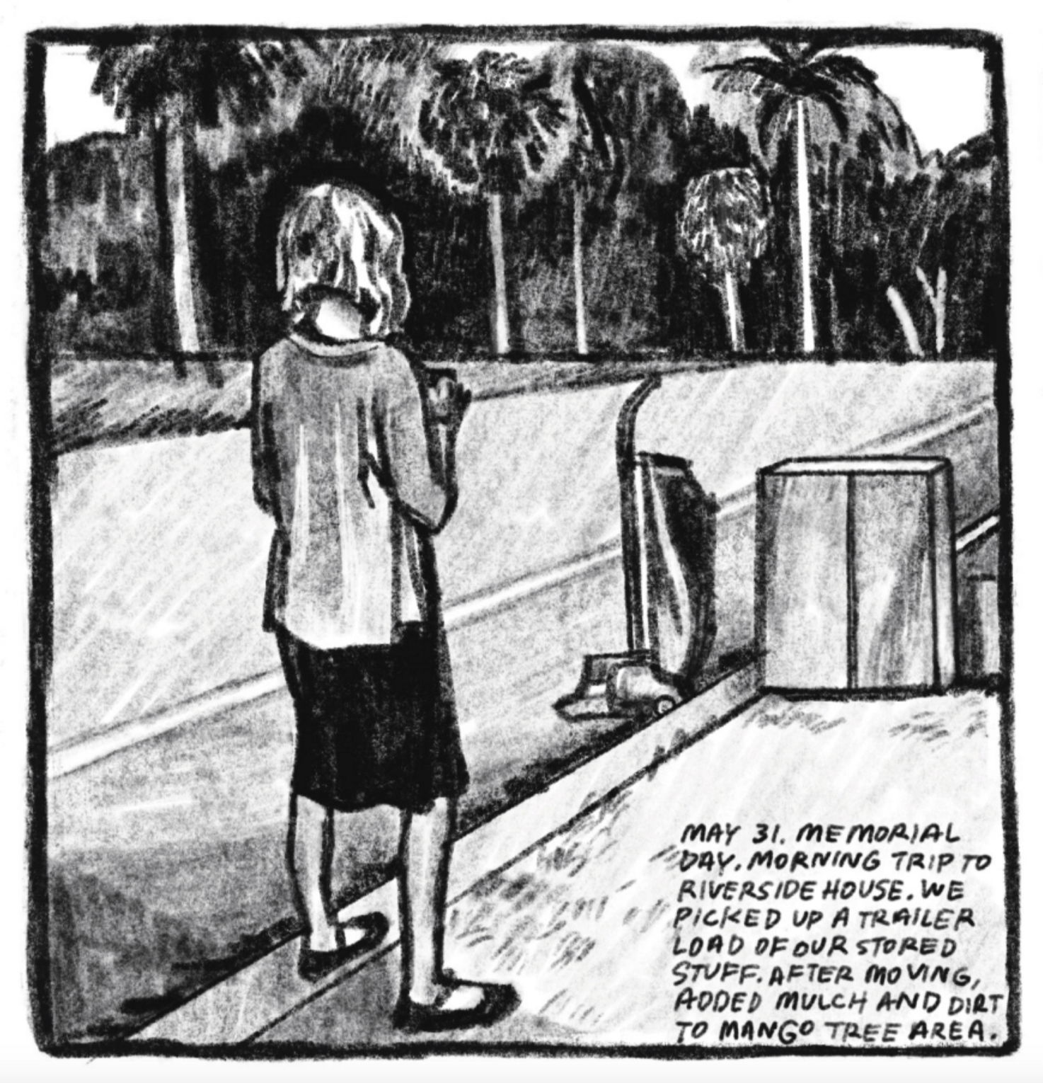 5. We see Kim from behind. Her hair is down and she is wearing a long-sleeved blouse, a knee-length skirt, and flats. She stands in some grass on the side of a road. IN front of her A dolly and a large moving box. In the background are palm trees on the other side of the road. â€œMay 31. Memorial Day. Morning trip to Riverside House. We picked up a trailer load of our stored stuff. After moving, added mulch and dirt to mango tree area.â€