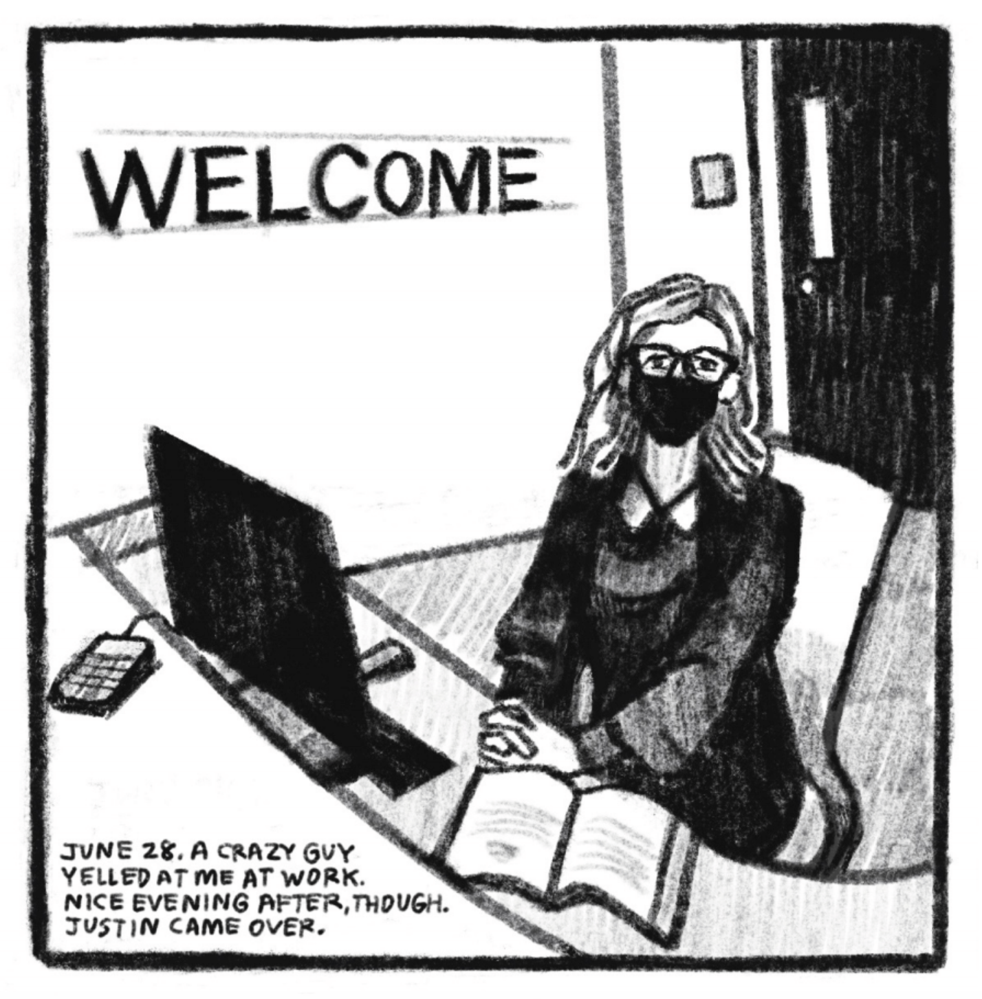 3. Kim sits behind the front desk at her job. In the background is a wall with large letters that read â€œWELCOME.â€ She is wearing glasses, a face mask, and a black shirt/dress with a white collar. On the desk in front of her are a desktop computer and an open book. She holds her hands together on top of the desk, sitting up straight and looking right at the reader, stiff and polite. â€œJune 28. A crazy guy yelled at me at work. Nice evening after, though. Justin came over.â€