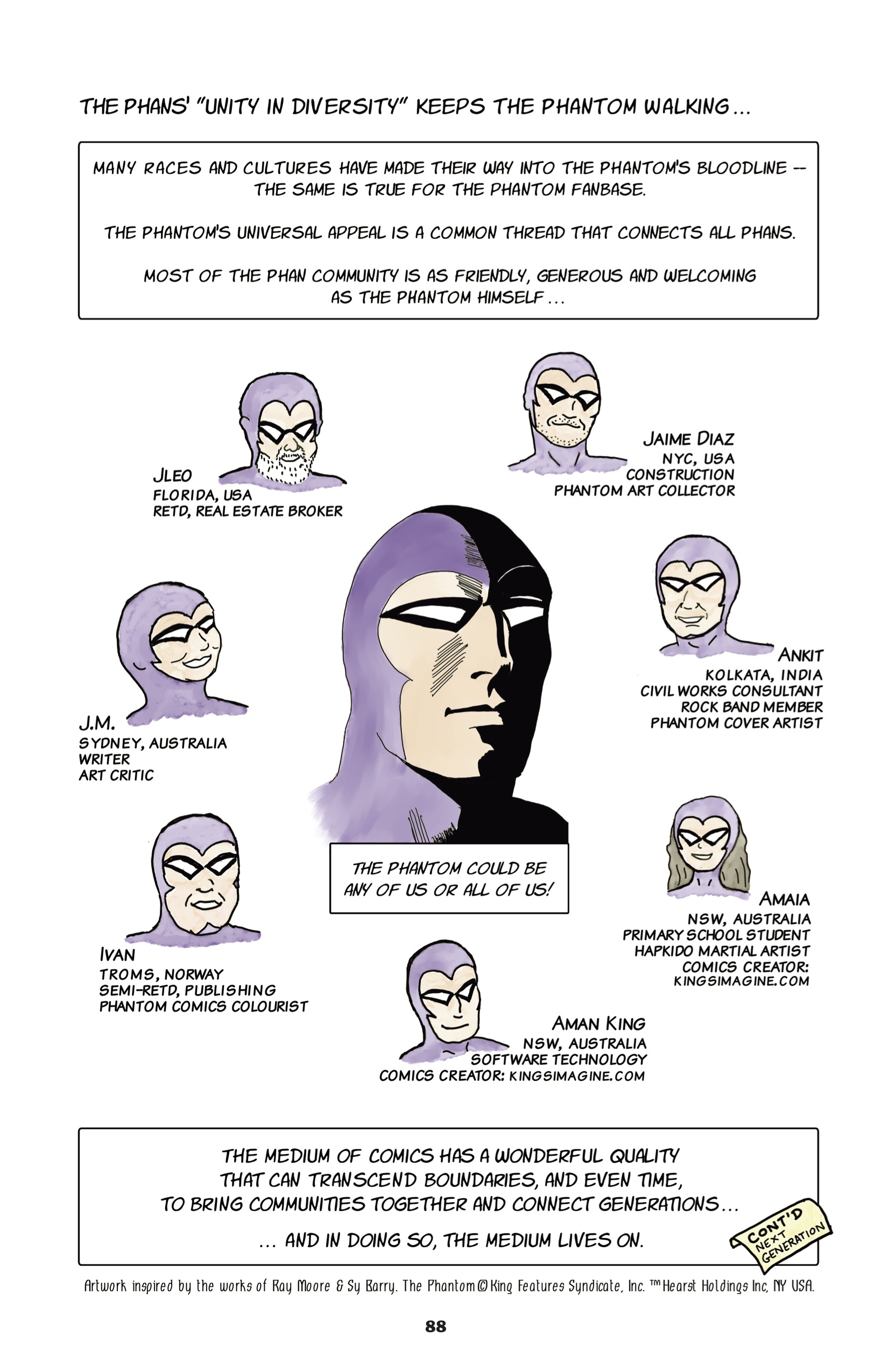 "THE PHANS' "UNITY IN DIVERSITY" KEEPS THE PHANTOM WALKING... MANY RACES AND CULTURES HAVE MADE THEIR WAY INTO THE PHANTOM'S BLOODLINE -- THE SAME IS TRUE FOR THE PHANTOM FANBASE. THE PHANTOM'S UNIVERSAL APPEAL IS A COMMON THREAD THAT CONNECTS ALL PHANS. MOST OF THE PHAN COMMUNITY IS AS FRIENDLY, GENEROUS AND WELCOMING AS THE PHANTOM HIMSELF..." In the center of the page is a large drawing of the Phantom, with the caption: "The Phantom could be any of us or all of us!" Around the original Phantom circle smaller drawings of the faces of Phans dressed up as the Phantom, labeled by the Phan, their location, and their occupation. The Phans include: Jleo, Florida, USA, retired, real estate broker Jaime Diaz, NYC, USA, Construction, Phantom art collector J.M., Sydney, Australia, writer, art critic Ankit, Kolkata, India, Civil Works Consultant, rock band member, Phantom cover artist Ivan, Troms, Norway, Semi-retired, publishing, Phantom comics colourist Amaia, NSW, Australia, primary school student, Hapkido martial artist, comics creator @ kingsimagine.com Aman King, NSW, Australia, software technology, comics creator @ kingsimagine.com "The medium of comics HAS A WONDERFUL QUALITY THAT CAN TRANSCEND BOUNDARIES, AND EVEN TIME, TO BRING COMMUNITIES TOGETHER AND CONNECT GENERATIONS... ...AND IN DOING SO, THE MEDIUM LIVES ON." A tag labels the corner: "Cont'd: Next generation" The bottom of the page reads, in smaller print than the rest, "Artwork inspired by the works of Ray Moore & Sy Barry. The PhantomÂ© King Features Syndicate, Inc. â„¢ Hearst Holdings, Inc. NY USA."