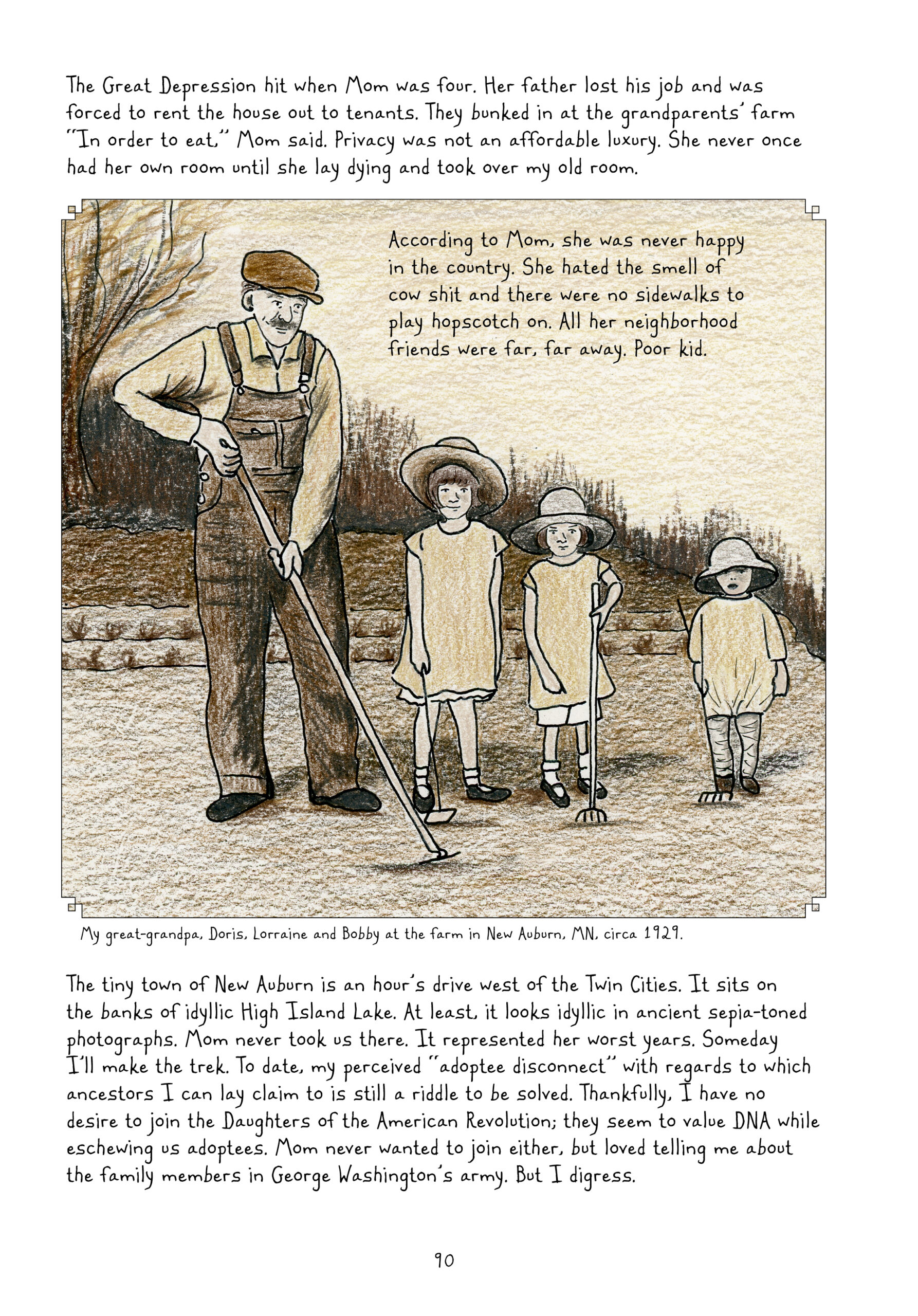 This page has a small chunk of text, then a panel taking up a bit more than half the page, followed by another chunk of text. Lynn narrates, â€œThe Great Depression hit when Mom was four. Her father lost his job and was forced to rent the house out to tenants. They bunked in at the grandparentsâ€™ farm â€˜In order to eat,â€™ Mom said. Privacy was not an affordable luxury. She never once had her own room until she lay dying and took over my old room.â€
The panel, roughly square in shape, shows a drawing of a sepia-tone photograph of an older man standing to the left of three little girls. They are all outside, with leafless trees in the background. The man is wearing a 1920s style hat, a light-color long-sleeve collared shirt, darker overalls, and black shoes. He has short-cropped hair and a full mustache. He is using a garden hoe. The three young girls descend in height and age from right to left. They are dressed similarly in wide-brimmed floppy sun hats, long tunic shirts, white shorts, white cuffed socks and black mary janes. The girl to the far left is wearing some sort of leggings instead of shorts, and different shoes; her shirt tucks in slightly, rather than flowing out like the others. They are each holding little garden tools, either a hoe or rake. The oldest girl is smiling, but the other two have neutral expressions. The photo is captioned, â€œMy great-grandpa, Doris, Lorraine and Bobby at the farm in New Auburn, MN, circa 1929.â€
Lynn continues narrating, â€œThe tiny town of New Auburn is an hourâ€™s drive west of the Twin Cities. It sits on the banks of idyllic High Island Lake. At least, it looks idyllic in ancient sepia-toned photographs. Mom never took us there. It represented her worst years. Someday Iâ€™ll make the trek. To date, my perceived â€˜adoptee disconnectâ€™ with regards to which ancestors I can lay claim to is still a riddle to be solved. Thankfully, I have no desire to join the Daughters of the American Revolution; they seem to value DNA while eschewing us adoptees. Mom never wanted to join either, but loved telling me about the family members in George Washingtonâ€™s army. But I digress.â€