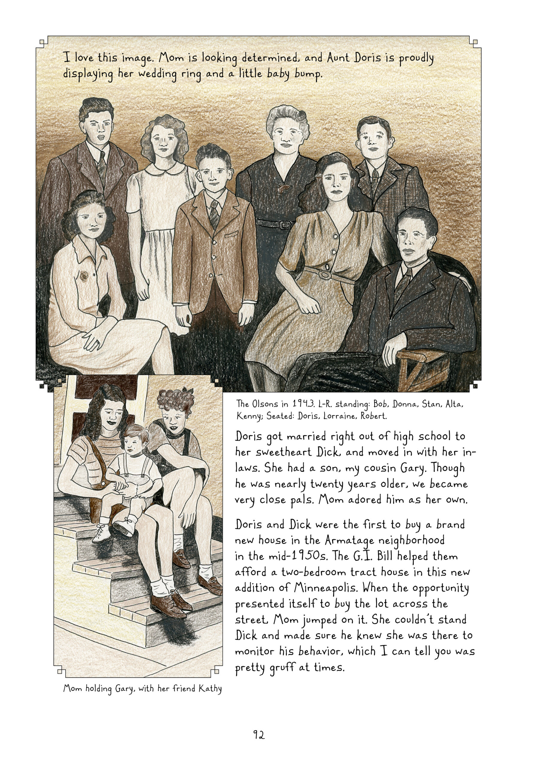 Two sepia-toned family photographs, with captions and narration by Lynn.

The upper half of the page is a drawn recreation of a sepia tone family photograph. Eight people pose stiffly for the camera. The back row includes, from left to right, a young man with short dark hair; a young woman with shoulder-length wavy hair; a younger boy; an older woman; and an adolescent boy with short brown hair gelled back. In the far left of the front row, a woman with shoulder-length, black curly hair sits down, facing the right of the picture but facing the camera. She rests her hands casually in her lap, showing off a wedding ring. Further to the right, another woman with longer, black curly hair sits on the arm of a chair, her arm resting on the shoulder of the man sitting in the chair. This man is the oldest male in the group, with close-cropped dark hair and wrinkle lines by his eyes. Everyone is dressed in formal wear, brown suits and ties for the men and dresses of different styles for the women. The boys/men all have slightly large ears. The three in the front row look rather serious, while the others have small smiles. Lynn narrates, â€œI love this image. Mom is looking determined, and Aunt Doris is proudly displaying her wedding ring and a little baby bump.â€ The caption at the bottom of the photo reads: â€œThe Olsons in 1943. L-R standing: Bob, Donna, Stan, Alta, Kenny; Seated: Doris, Lorraine, Robert.â€

A cropped photo, still sepia toned, takes up about a third of the lower half. It shows two teenage-looking girls sitting on the front steps of a house; one of the girls, a young Lorraine, holds a toddler-sized boy in her lap. The girl next to her has short, curly hair pulled up with a bow in the back. She has one knee on a higher step and rests her elbow on it, sitting casually and looking down at the boy with fondness. The boy looks off to the side with a neutral expression. All three of them are wearing short-sleeve shirts and overall shorts of different colors and styles. The photo is captioned, â€œMom holding Gary, with her friend Kathy.â€ 

Lynn continues narrating, â€œDoris got married right out of high school to her sweetheart Dick, and moved in with her in-laws. She had a son, my cousin Gary. Though he was nearly twenty years older, we became very close pals. Mom adored him as her own. Doris and Dick were the first to buy a brand new house in the Armatage neighborhood in the mid-1950s. The G.I. Bill helped them afford a two-bedroom tract house in this new addition of Minneapolis. When the opportunity presented itself to buy the lot across the street, Mom jumped on it. She couldnâ€™t stand Dick and made sure he knew she was there to monitor his behavior, which I can tell you was pretty gruff at times.â€
