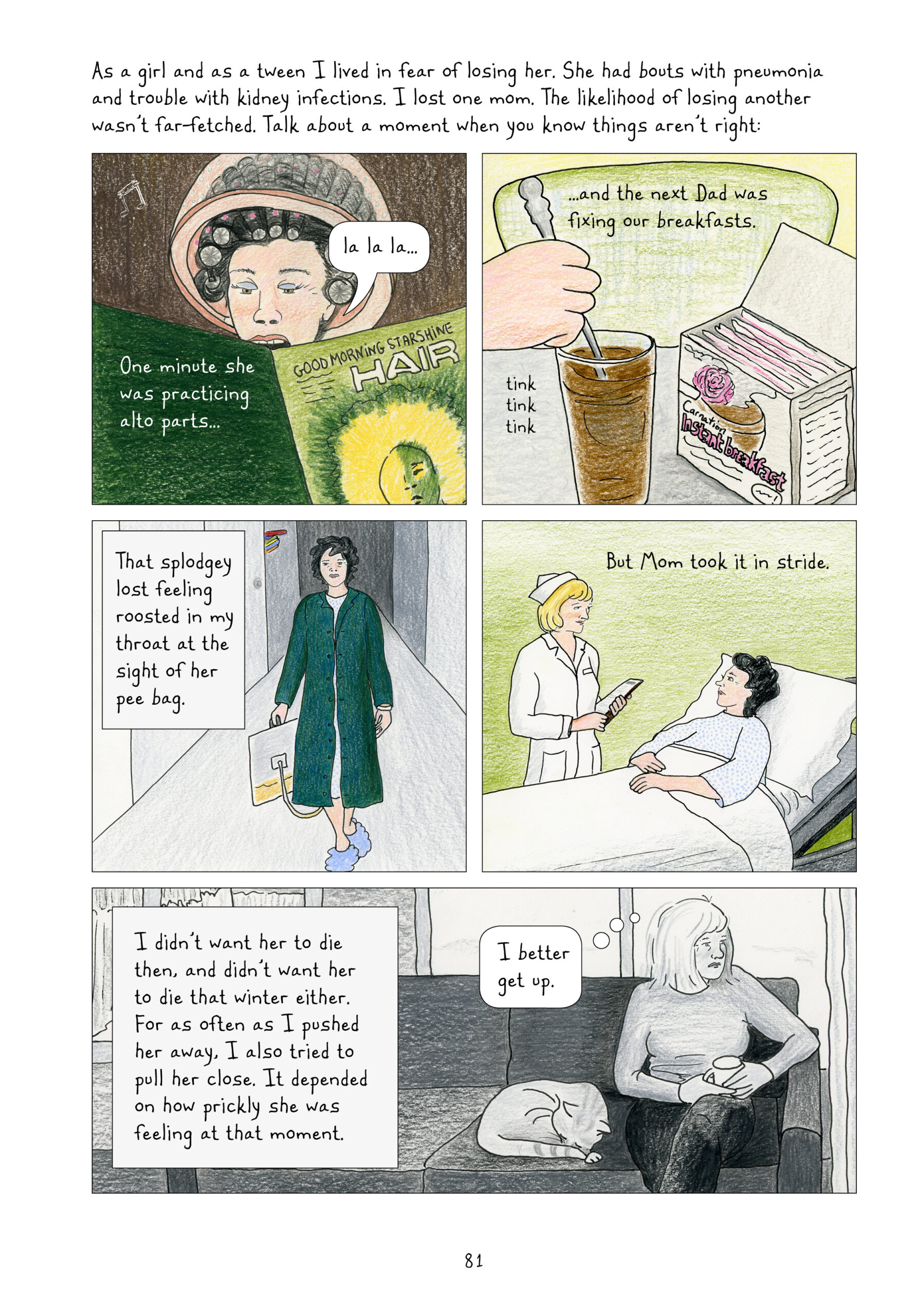 Lynn continues narrating, "As a girl and as a tween I lived in fear of losing her. She had bouts of pneumonia and trouble with kidney infections. I lost one mom. The likelihood of losing another wasn't far-fetched. Talk about a moment when you know things aren't right:"

A four panel grid in color takes up most of the page. 
1. Younger Lorraine is at the hair salon; she has her hair in curlers and her head in the 50s-style hair dryer. She is reading a magazine called Good Morning Starshine Hair, and she is singing, "La la la..." Lynn narrates, "One minute she was practing alto parts..."
2. "...and the next Dad was fixing our breakfasts." A hand is stirring a glass of brown liquid next to a box that reads, "Carnation Instant Breakfast."

3. Lorraine is walking through a hospital hall wearing a green trench coat over a hospital gown. She is holding a pee bag at her side. "That splodgey lost feeling roosted in my throat at the sight of her pee bag."
4. Lorraine is lying in her hospital bed, angled up slightly so she is sitting up a bit. She is looking at her nurse with blonde hair in a classic 50s white nurse uniform, who holds a chart in her arms. "But Mom took it in stride."

The last panel on the page is in black and white. Lynn narrates, "I didn't want her to die then, and didn't want her to die that winter either. For as often as I pushed her away, I also tried to keep her close. It depended on how prickly she was feeling at that moment." Adult Lynn is sitting on her couch, looking off to the side solemnly. Her cat is curled up sleeping next to her. She thinks to herself, "I better get up."