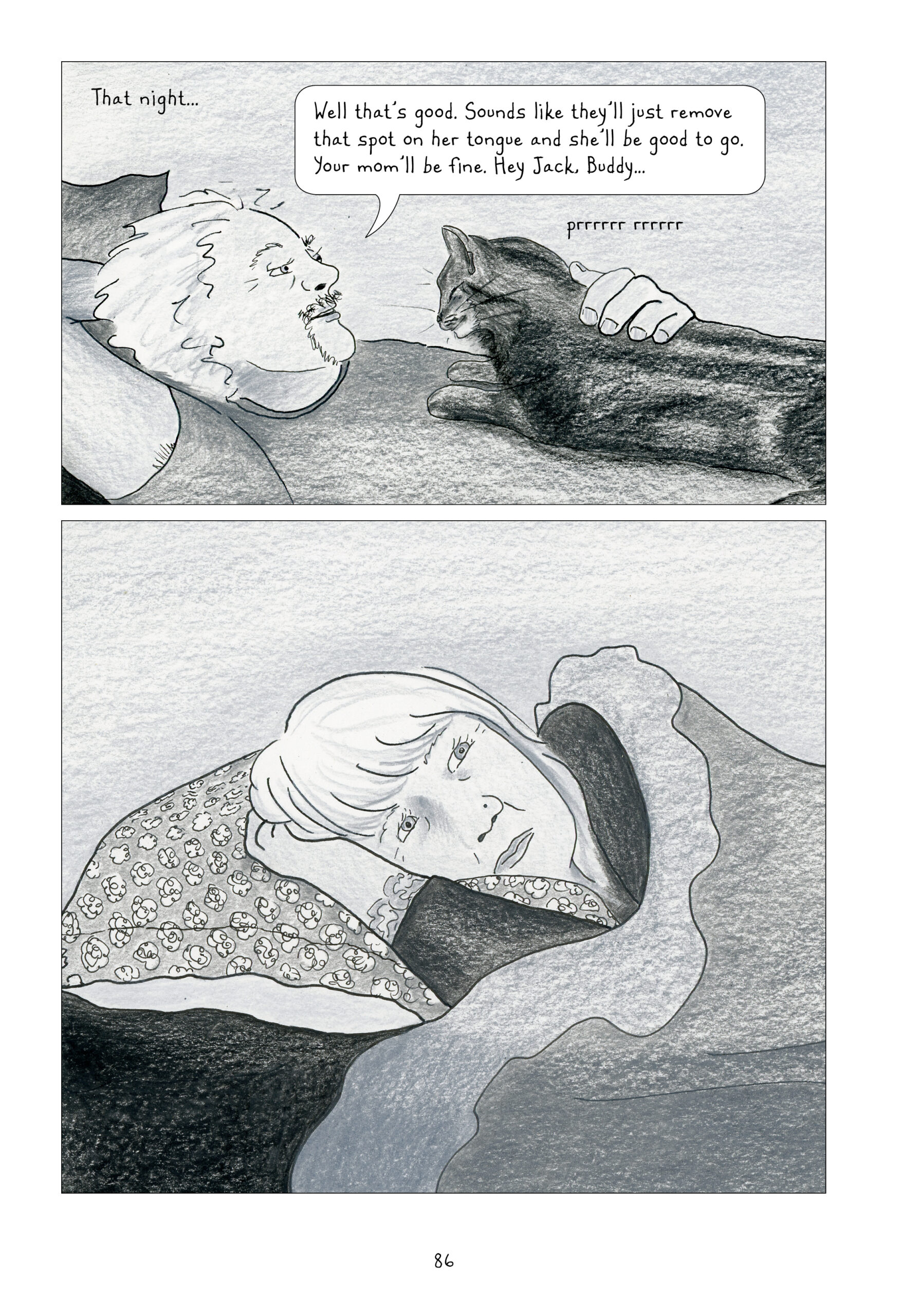 This page is split horizontally, with the top panel slightly shorter than the bottom. Both are colored in gray and white. The former starts with Lynnâ€™s narrationâ€”â€œThat nightâ€¦â€â€”and shows the man from the previous page lying on his back with a cat lying down on his chest and purring. He is hatless, revealing a full head of light, wavy hair, and he is wearing a short-sleeve shirt. His eyes are relaxed and his lips are slightly parted as he says, â€œWell thatâ€™s good. Sounds like theyâ€™ll just remove the spot on her tongue and sheâ€™ll be good to go. Your momâ€™ll be fine. Hey Jack, buddyâ€¦â€ In the next panel, Lynn is lying on her side, facing the reader but pensively looking away up towards her left. Her hand is sandwiched between her head and her pillow, and her blanket is pulled up to her shoulder.