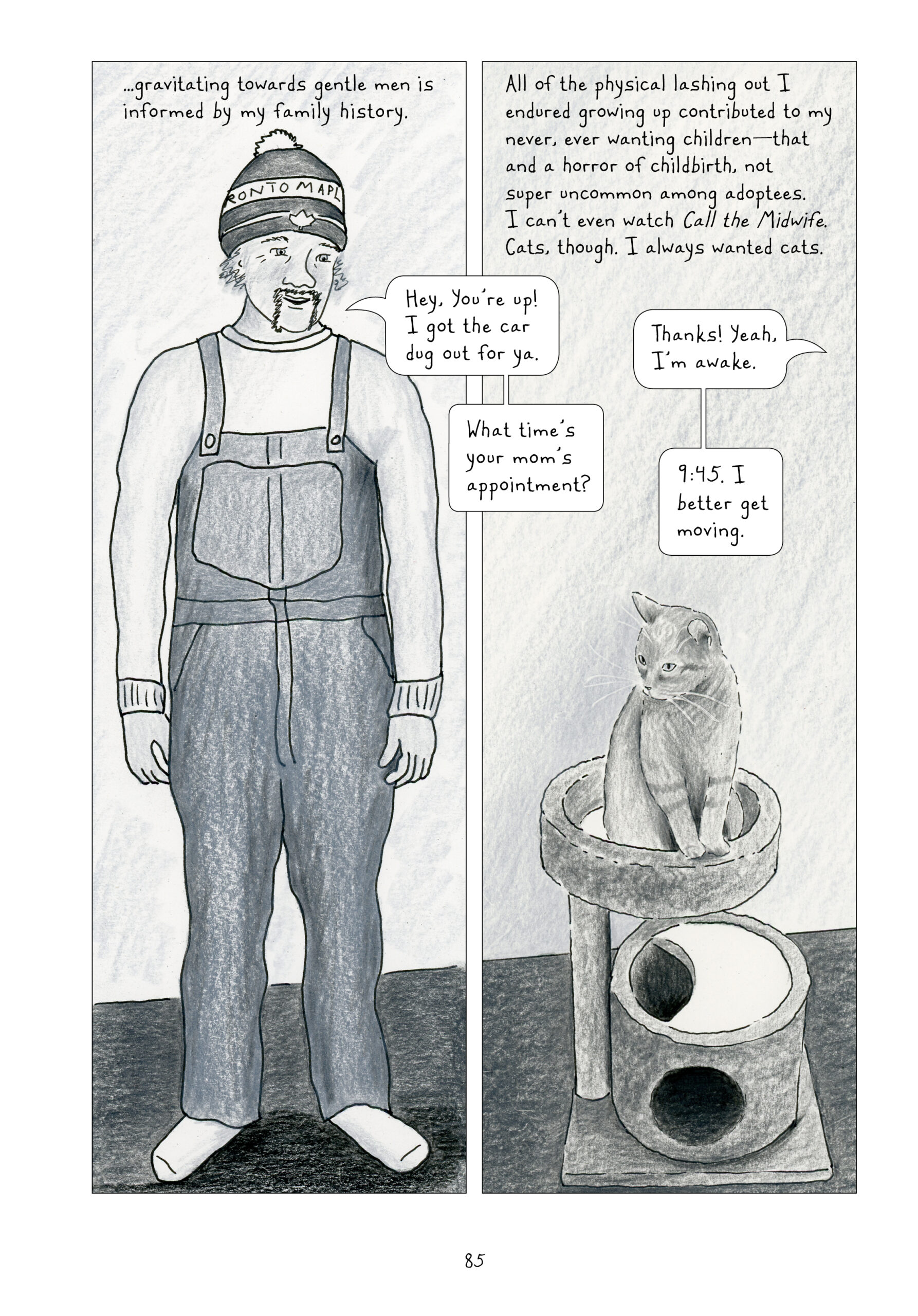 This page is split vertically into two even panels, both gray and white. The left panel shows a man wearing a light long-sleeve shirt, overalls, socks, and a Toronto Maple Leafs beanie with a pompom on top. He has light, wiry hair that goes a bit past his ears and a darker horseshoe mustache. He is smiling and talking. His body faces the reader, but his head is turned slightly to his left, facing the next panel, which is a continuation of the physical space of the first panel. In the same room just slightly to the manâ€™s left, a gray cat sits in their little cat tree, front paws politely together. The cat looks ahead, slightly facing the left panel. 
Lynn narrates, â€œâ€¦gravitating towards gentle men is informed by my family history. All of the physical lashing out I endured growing up contributed to my never, ever wanting childrenâ€”that and a horror of childbirth, not super uncommon among adoptees. I canâ€™t even watch Call the Midwife. Cats, though. I always wanted cats.
The man calls to Lynn, who is off-panel, â€œHey, youâ€™re up! I got the car dug out for ya.â€ She responds, â€œThanks! Yeah, Iâ€™m awake.â€ He asks, â€œWhat timeâ€™s your momâ€™s appointment?â€ She answers, â€œ9:45. I better get moving.â€