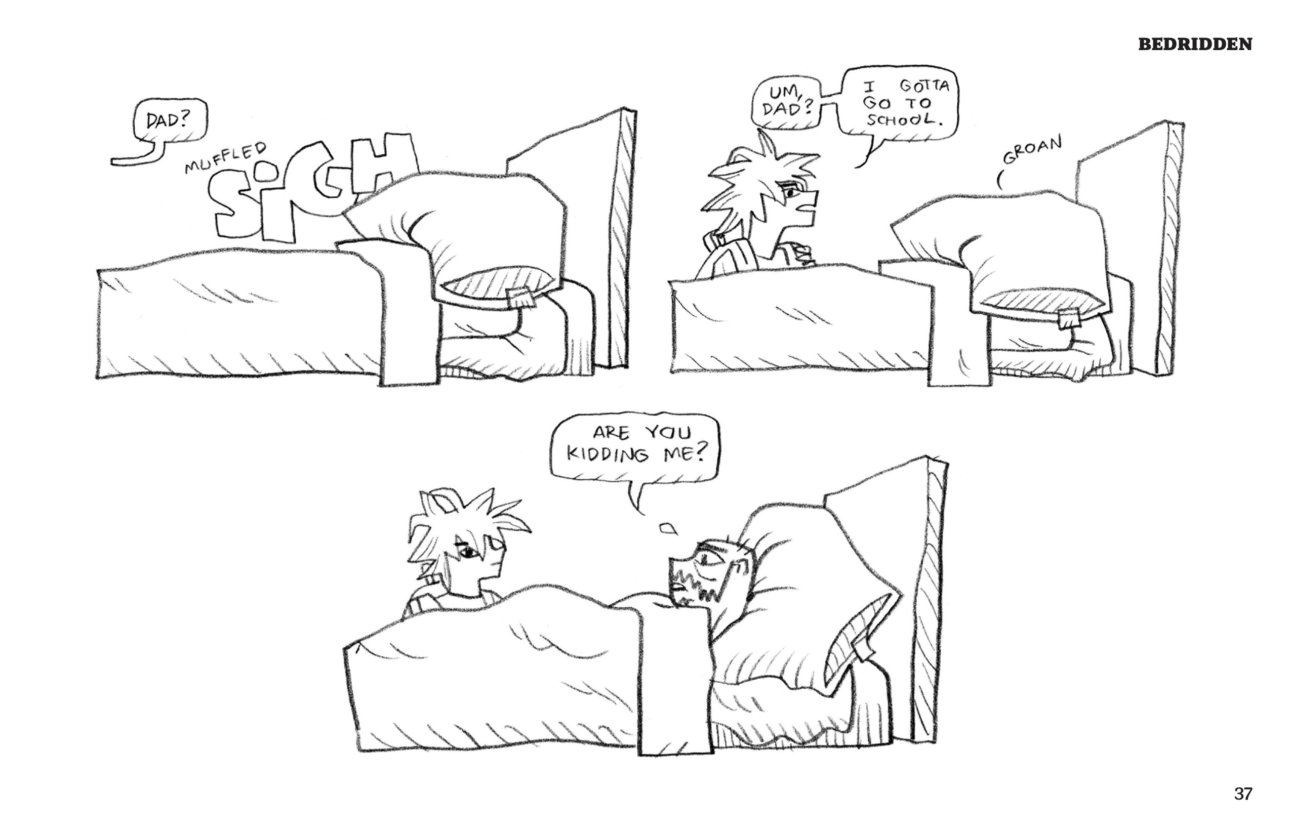 1. Derek is lying in bed, completely covered by his comforter and the pillow on top of his head. He huffs a â€œmuffled SIGHâ€ (drawn in big block letters). From off panel, one of his kids calls, â€œDad?â€ 2. Derek has not moved, still covered by the blanket and pillow. His youngest kid stands by the side of his bed now; they are wearing a backpack. They say, â€œUm, dad? I gotta go to school.â€ Derek groans in response. 3. Derekâ€™s head pops up, now resting on his pillow (instead of under it). He looks up at his kid, frowning, and says, â€œAre you kidding me?â€ His kid looks blankly at the reader with a side-eye.