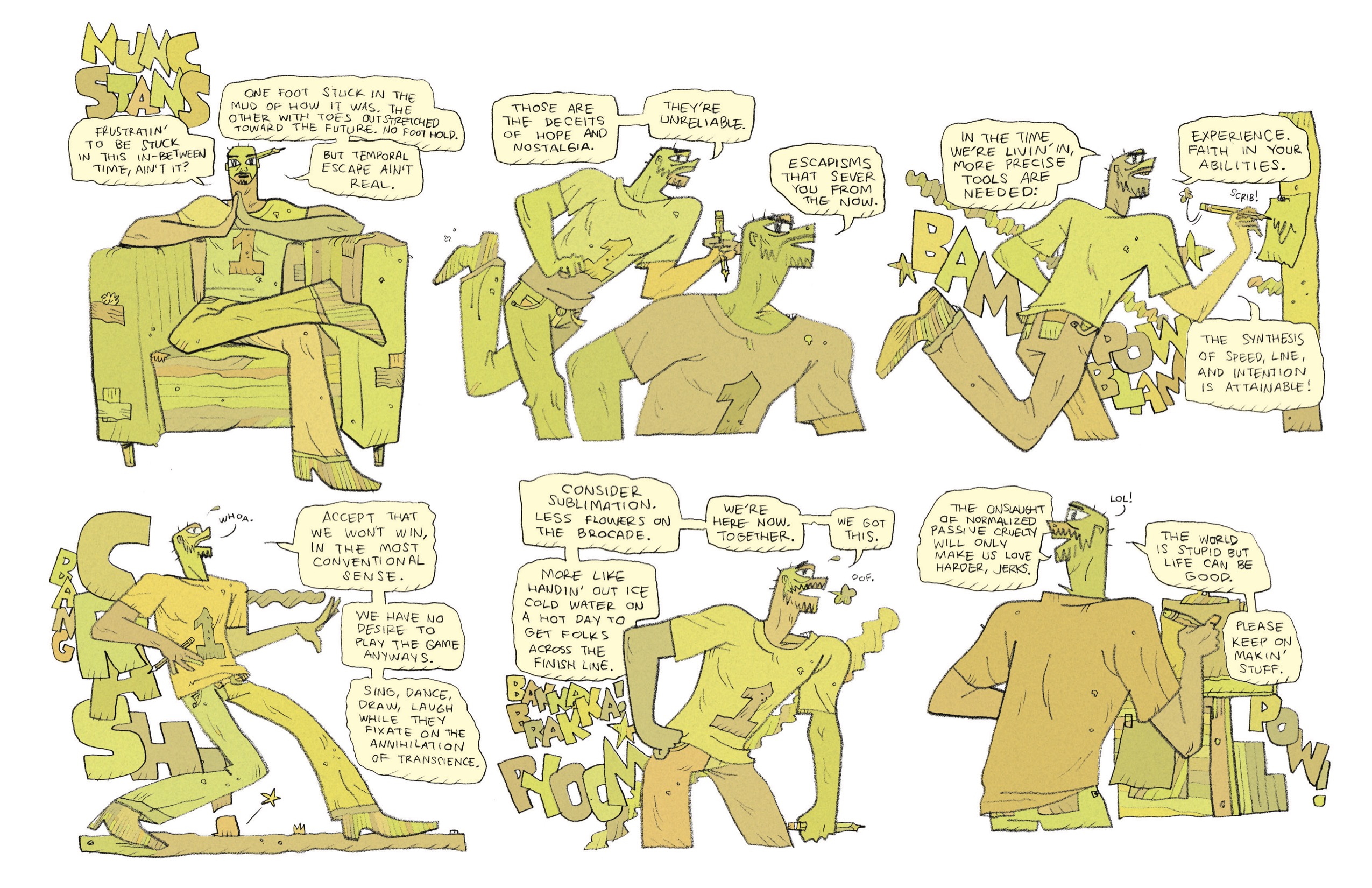 This comic deviates from the others in this collection in that there are six panels on the page rather than three, and they are colored in various shades of yellow and orange. It is titled in block letters, “Nunc Stans.”
1. Derek sits in his beat up armchair, looking ahead at the reader. He rests one ankle over his knee, and holds both hands together under his chin. He is wearing his regular outfit: his number 1 t-shirt, jeans, and heeled boots. There is a large pencil tucked behind his ear. He has a serious expression on his face as he begins his monologue, “Frustratin’ to be stuck in this in-between time, ain’t it? One foot stuck in the mud of how it was. The other with toes outstretched toward the future. No foothold. But temporal escape ain’t real. 
2. Derek is drawn twice in this panel. In the first, he is running dramatically, facing the right of the page. He is now gripping the pencil in his left hand as he charges forward, one leg kicked back as high as his waist. He says, “Those are the receipts of hope and nostalgia. They’re unreliable.” We then zoom in a bit closer on Derek, so we just see him from the elbows up. His brows are furrowed now as he continues, “Escapisms that sever you from the now.”
3. Now from slightly behind, we see Derek running still charging forward, now aiming his pencil for a sheet of paper nailed to a post in front of him. His mouth is open wider now, as if he’s talking louder. In the background are lines of smoke and the sounds of explosions: “BAM! POW! BLAM!” Derek continues, “In the time we’re livin’ in, more precise tools are needed: Experience. Faith in your abilities. The synthesis of speed, line, and intention is attainable!” 
4. Derek stops running, now standing with his weight leaning backwards, as if stopped suddenly and standing back in fear of something ahead of him. He is leaning against large block letters, stacked vertically the same height as Derek: “BANG! CRASH!” He is looking up, eyes wide and mouth agape. He sweats and lets out a “whoa.” then continues his monologue, “Accept that we won’t win, in the most conventional sense. We have no desire to play the game anyways. Sing, dance, draw, laugh while they fixate on the annihilation of transience.” 
5. Derek now leans his weight forward, bending over slightly and huffing out in exhaustion, “Oof.” He grips his pencil in his left hand at his side; his right hand is on his hip. Behind him, loud noises continue: “BAKKA BRAKKA! PYOOM” A line of smoke stretches out diagonally behind him. He says, “Consider sublimation. Less flowers on the brocade. More like handin’ out ice cold water on a hot day to get folks across the finish line. We’re here now. Together. We got this.”
6. From behind, we see Derek standing in front of an easel-like structure, with a paper clipped upright to a clipboard, and two sheets of paper taped below it on a wooden base. He turns his head to the side, looking slightly behind him. Smiling, he says, “The onslaught of normalized passive cruelty will only make us love harder, jerks. LOL! The world is stupid but life can be good. Please keep on makin’ stuff.” In the background is a lone “POW!” 