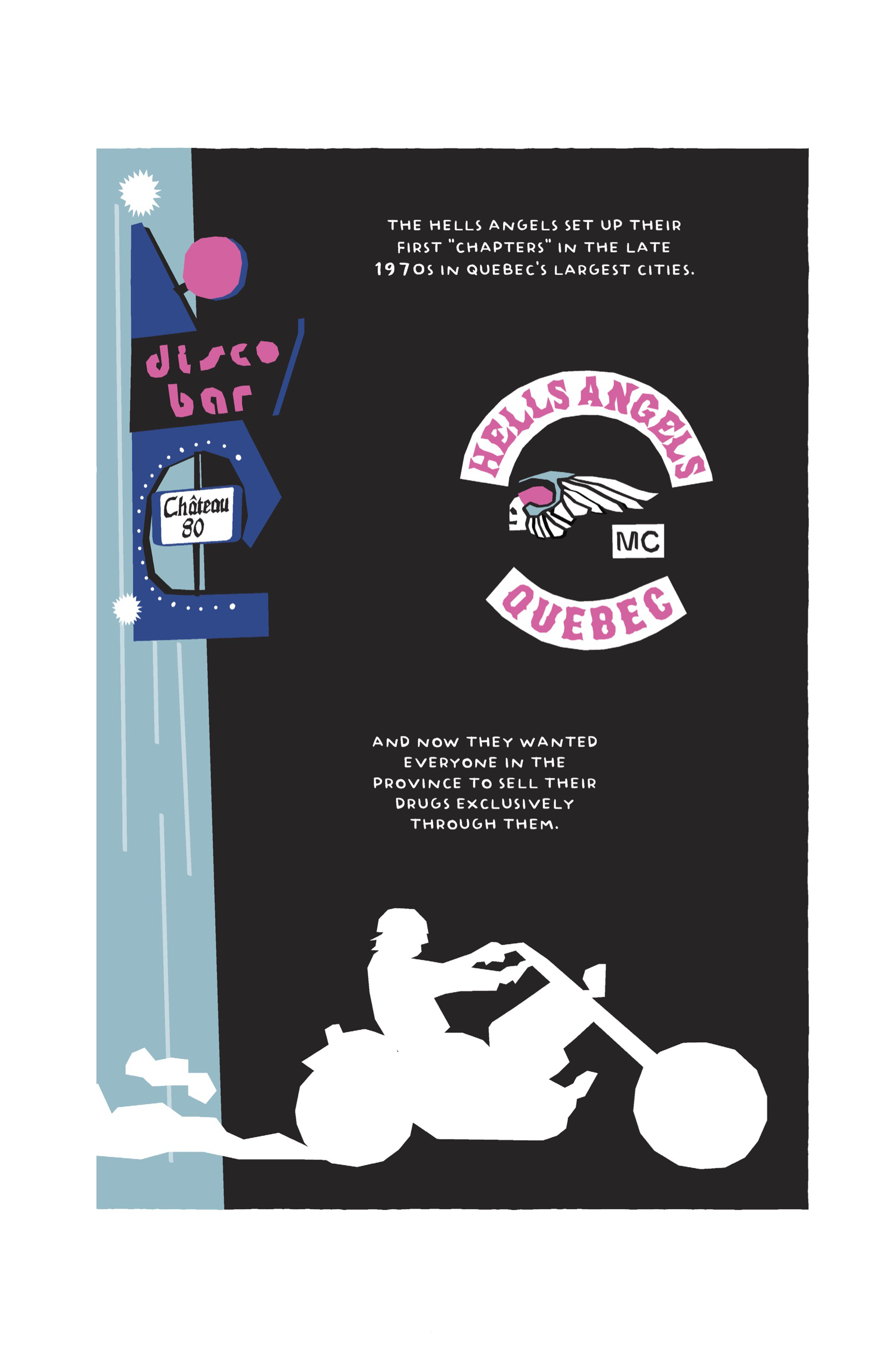 One panel spreads across the whole page. At the bottom, a man speeds off in his motorcycle, rendered as a white silhouette across a black background. A cyan building stretches from top to bottom at the left of the page, with a funky sign in dark blue, pink, and black that reads â€˜Disco Bar Chateau 80.â€™ In the middle of the page is the logo for Hells Angels MC (Motorcycle Club) rendered in the comicâ€™s style: the profile of a skull facing left, with an angel wing stretching out around and behind it to the right, encircled by the text: â€œHELLS ANGELS QUEBEC.â€ The narration reads, â€œThe Hells Angels set up their first â€˜chaptersâ€™ in the late 1970s in Quebecâ€™s largest cities. And now they wanted everyone in the province to sell their drugs exclusively through them.â€