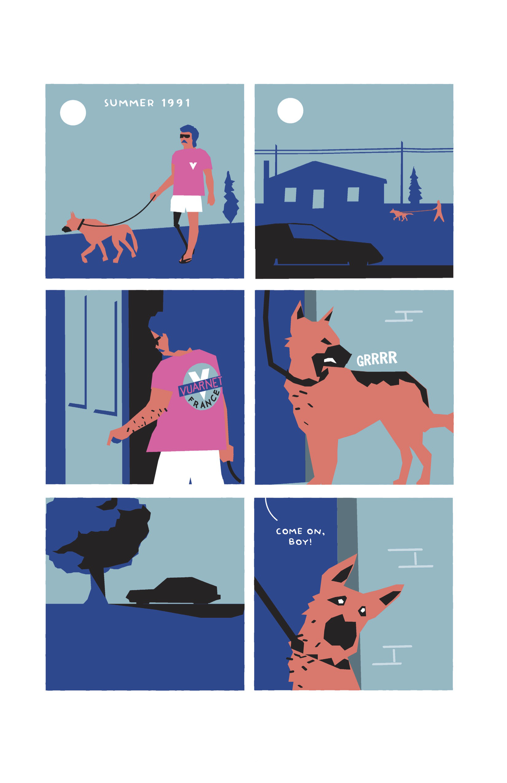 This page is divided into six square panels with cyan backgrounds. 1. Guy is walking his German shepherd outside. Guy is wearing his aviators, along with a pink t-shirt with a V logo, white shorts, and flip-flops. His right leg is a prosthetic. In the background are a white sun and a skinny blue evergreen tree. In white text: "Summer 1991" 2. We zoom out to a long-shot of Guy and the dog, rendered in peach, walking past a blue house on a dark blue road; a black car is in the foreground. The sun is still up, and a tree and power lines are also featured in the dark blue plane of the background. 3. From behind, we see Guy, back in standard colors, entering a door. The back of his shirt shows a larger, more detailed logo for Vuarnet: a cyan circle with a white V in the center, overset by a stripe of blue with a pink Vuarnet label The word â€œFranceâ€ curves at the bottom. 4. The German shepherd turns its head back and snarls: GRRRR. 5. The black silhouette of a car sits in the distance on a plane of blue, in the shade cast by a blue tree with black shadows. 6. Off-panel, Guy tugs on the dogâ€™s leash. The dog is still looking behind, head cocked to the side and eyes wide. Guy says, â€œCome on, boy!â€