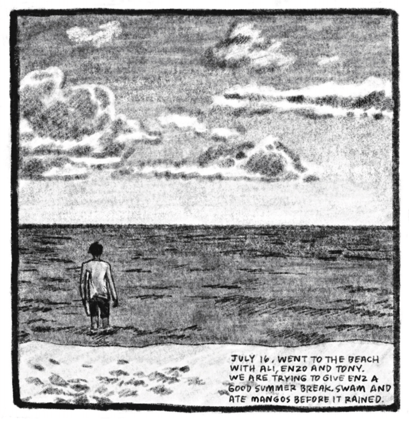 3. A beach scene viewed from the shore: Enzo stands knee-deep in the ocean, looking off into the horizon. He is wearing a long-sleeve swim shirt and swim trunks. The water looks still, with only small gentle waves; fluffy, partly gray clouds fill up half the sky. â€œJuly 16. Went to the beach with Ali, Enzo and Tony. We are trying to give Enz a good summer break. Swam and ate mangos before it rained.â€
