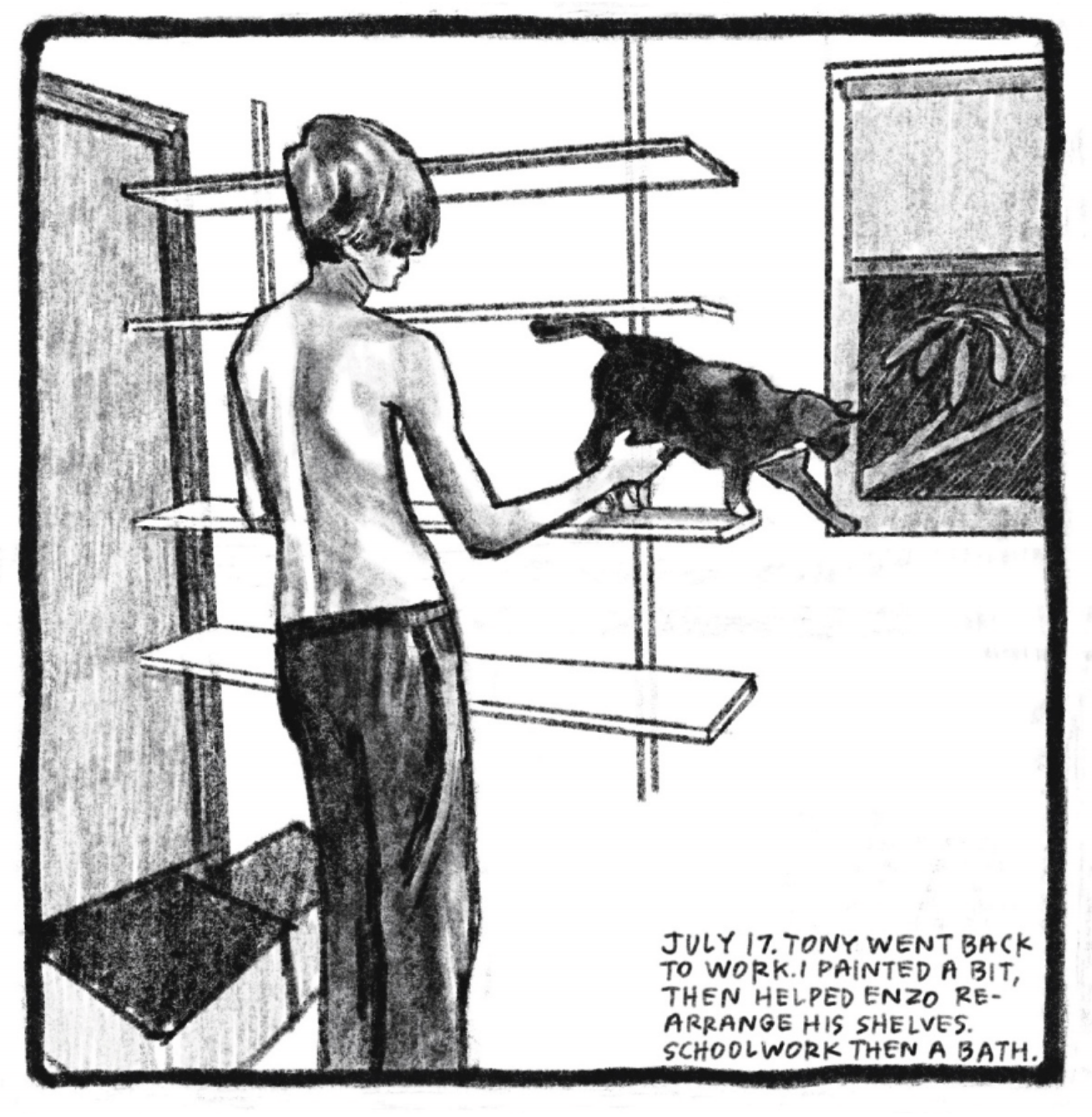 4. Enzo stands in front of four floating shelves mounted on the wall. They are empty, except for the family cat, who is trying to walk from the middle shelf to the window. Enzoâ€™s hand holds or brushes the catâ€™s leg. He is shirtless and wearing sweatpants. There is an empty box on the floor to his left. â€œJuly 17. Tony went back to work. I painted a bit, then helped Enzo rearrange his shelves. Schoolwork then a bath.â€
