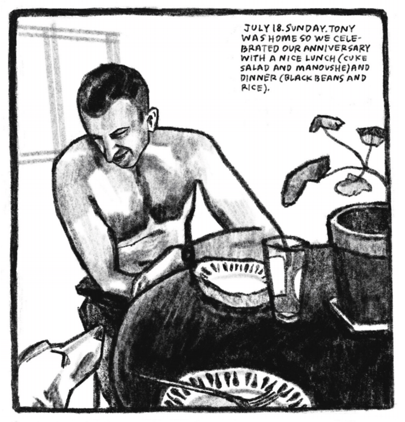5. Tony sits at a table, resting his forearm on the table next to an empty shallow bowl whose brim is painted with tear-drop-like stripes. He is looking down and smiling at one of his dogs, who looks up at the table, possibly begging for food. There is a plate with the same design on the table in the foreground, empty with a fork resting on it. There is an empty glass next to Tonyâ€™s bowl and a potted plant as the centerpiece. â€œJuly 18. Sunday. Tony was home so we celebrated our anniversary with a nice lunch (cuke salad  and manoushe) and dinner (black beans and rice).â€