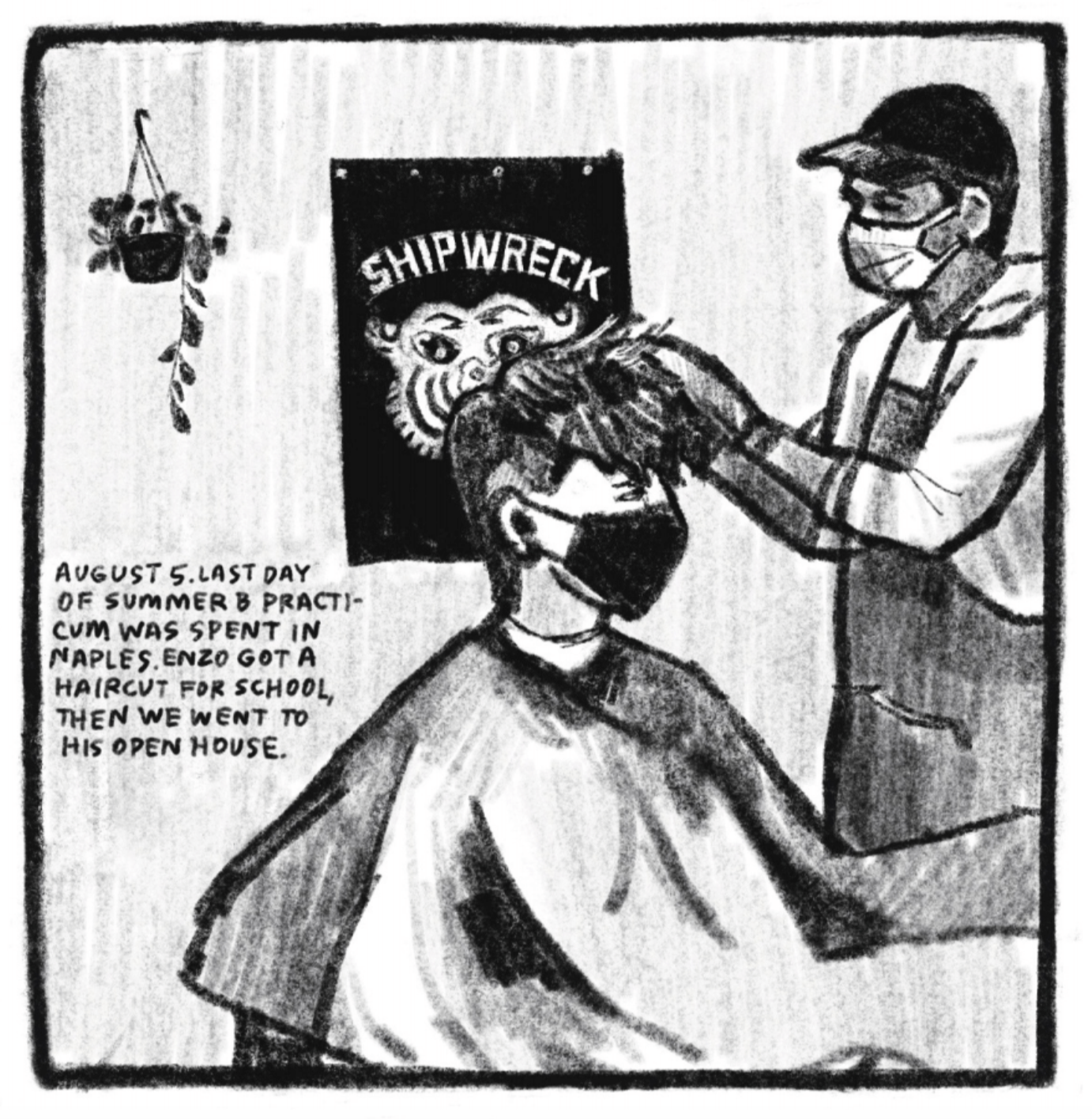 3. Enzo is getting his hair cut; he is wearing a barber cape and a covid face mask; a man wearing a baseball cap, an apron over a three quarter sleeve shirt, and a surgical mask is cutting his hair. He has left the top longer, but the sides are shaved, and right around his ears is an even closer shave. A graphic poster with the word â€œSHIPWRECKâ€ hangs on the wall behind them, next to a hanging potted plant. â€œAugust 5. Last day of summer B practicum was spent in Naples. Enzo got a haircut for school, then we went to his open house.â€