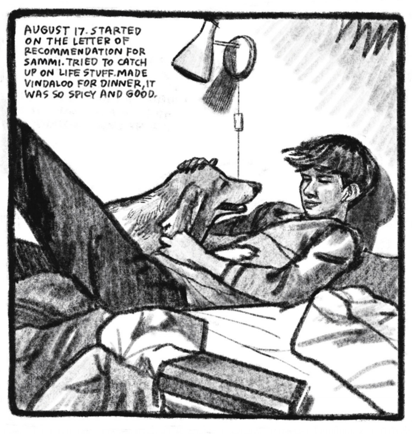 Enzo lounges on a bed, head resting on the wall behind him, back on the cushion, one leg stretched out in front of him, the other bent. One of Kimâ€™s dogs - Jackson - is lying in Enzoâ€™s lap; Jacksonâ€™s front paws are resting on Enzoâ€™s chest. He smiles softly and pets Jacksonâ€™s head; the dog smiles lovingly back at him. â€œAugust 17. Started on the letter of recommendation for Sammi. Tried to catch up on life stuff. Made vindaloo for dinner, it was so spicy and good.â€