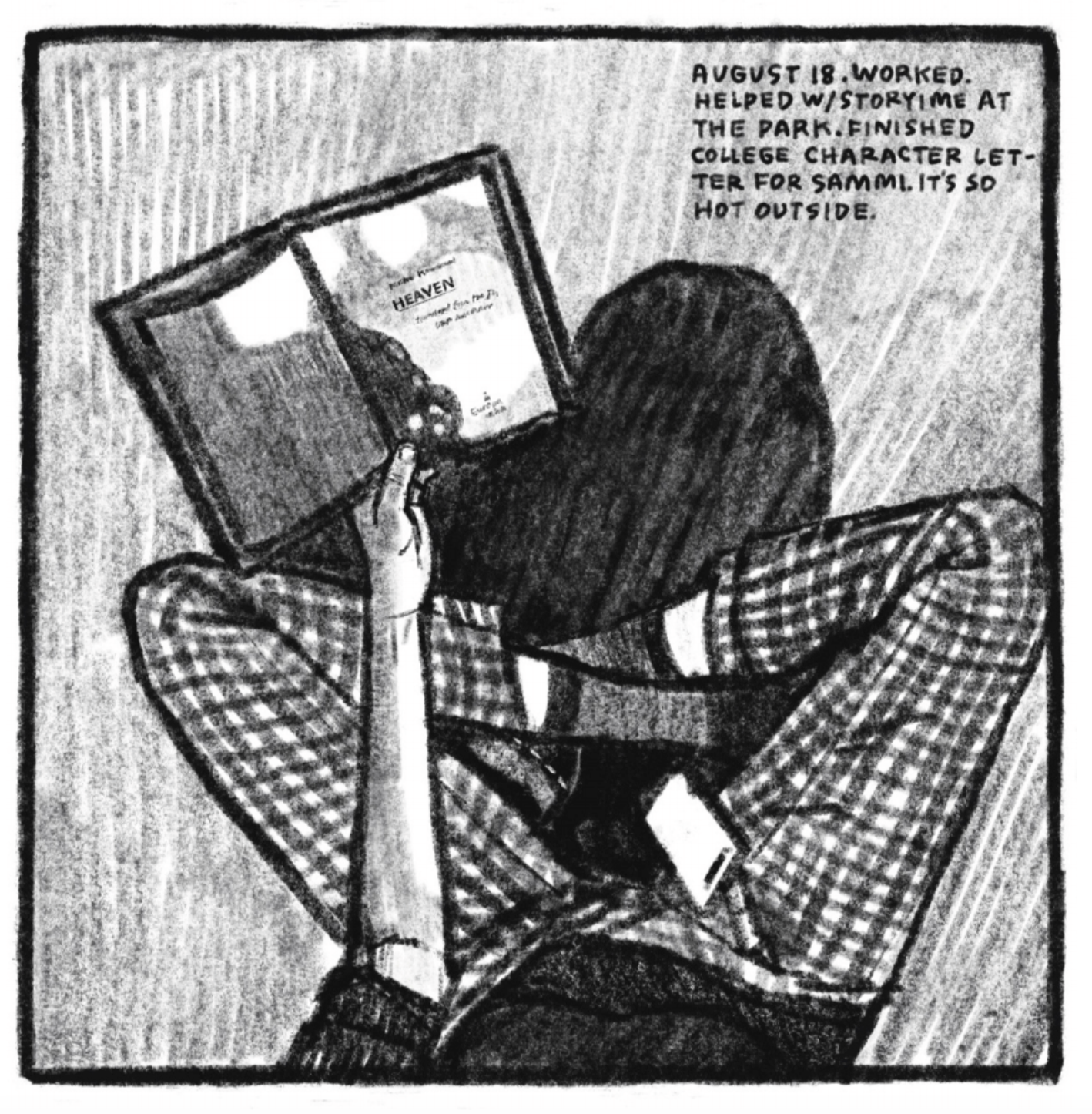 An aerial view of Kimâ€™s legs as she sits criss-cross on the floor. She is wearing checkered plaid pajama pants and quarter-length socks. She is holding an open book out in her left hand; the page reads â€œHEAVEN,â€ along with some other illegible text. Her phone is in her lap. â€œAugust 18. Worked. Helped with story time at the park. Finished college character letter for Sammi. Itâ€™s so hot outside.â€